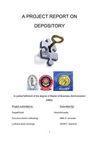 A PROJECT REPORT ON DEPOSITORY<br />                 <br />In partial fulfilment of the degree in Master of Business Administration<br />(MBA).<br />Project submitted to:Submitted By:<br />Pooja M.KohliHiresh Ahluwalia<br />Executive director (officiating)MBA 3rd semester<br />Ludhiana stock exchangeDAVIET, Jalandhar<br />Preface<br />This project report pertains to the making of summer training project of M.B.A curriculum.<br />The purpose of this project is to make the students gain thorough knowledge of the topics given to them. I learned a lot about the topic after putting in much hard work in collecting the information regarding the topic allotted, which will be of a great use in future.<br />It cannot be said with certainty that full justification has been done to the topic in the few pages presented here, but I have tried my best to cover as much as possible about “depository “in this report.<br />DECLARATION<br />This project titled “Depository” is submitted in partial fulfilment of the requirement for the award of degree of “Master of Business Administration” of Punjab Technical University, Jalandhar.<br />This compilation of project is done by Hiresh Ahluwalia .This project work has been done for MBA only and none of this research work has been submitted for any other degree.<br />The assistance and help during the execution of the project has been fully acknowledged.<br />Hiresh Ahluwalia<br />Acknowledgement <br />I take this opportunity to express my deep gratitude to all my seniors who helped and guided me to complete this project in time.<br />I am extremely thankful to Mrs .Pooja M. Kohli, executive director (officiating), Ludhiana stock exchange, for assigning me the project “Depository“, and also taking a keen interest and rendering valuable help that ultimately proved to be very helpful in the successful completion of my project.<br />I am also very thankful to Mr.Sadhu Ram, coordinator of the training programme, who in spite of his busy schedule, provided me invaluable guidance and has shown utmost interest in imparting this training.<br />Index<br />,[object Object],Chapter-1<br />About Ludhiana stock exchange:<br />About Ludhiana stock exchange:<br />The Ludhiana Stock Exchange Limited was established in 1981, by Sh. S.P. Oswal of Vardhman Group and Sh. B.M. Lal Munjal of Hero Group, leading industrial luminaries, to fulfil a vital need of having a Stock Exchange in the region of Punjab, Himachal Pradesh, Jammu & Kashmir and Union Territory of Chandigarh. Since its inception, the Stock Exchange has grown phenomenally. The Stock Exchange has played an important role in channelizing savings into capital for the various industrial and commercial units of the State of Punjab and other parts of the country. The Exchange has facilitated the mobilization of funds by entrepreneurs from the public and thereby contributed in the overall, economic, industrial and social development of the States under its jurisdiction.<br />Ludhiana Stock Exchange is one of the leading Regional Stock Exchange and has been in the forefront of other Stock Exchange in every spheres, whether it is formation of subsidiary for providing the platform of trading to investors, for brokers etc. in the era of Screen based trading introduced by National Stock Exchange and Bombay Stock Exchange, entering into the field of Commodities trading or imparting education to the Public at large by way of starting Certification Programmes in Capital Market.<br />The vision and mission of Stock Exchange is: <br />quot;
Reaching small investors by providing services relating to Capital Market including Trading, Depository Operations etc. and creating Mass Awareness by way of education and training in the field of Capital Market.To create educated investors and fulfilling the gap of skilled work force in the domain in Capital Market.quot;
 <br />Further, the Exchange has 295 members out of which 162 are registered with National Stock Exchange as Sub-brokers and 121 with Bombay Stock Exchange as sub-brokers through our subsidiary. <br />DETAILS OF PRESIDENTS AND VICE PRESIDENTS<br />LSE SALUTES ITS PRESIDENT/ CHAIRMEN VICE PRESIDENT/ VICE CHAIRMEN PRESIDENTS/ CHAIRMEN Sr. No. Name of the person Tenure 1 Sh. S.P. Oswal 16.08.1983 to 27.07.1986 2 Sh. B.M. Lal Munjal 28.07.1986 to 15.10.1989 3 Sh. V.N. Dhiri 16.10.1989 to 30.10.1992 30.09.1998 to 04.10.2000 4 Sh. G.S. Dhodi 31.10.1992 to 22.12.1993 5 Sh. Jaspal Singh 23.12.1993 to 05.10.1995 01.10.1996 to 29.09.199806.10.2001 to 01.07.2002 6 Sh. M.S. Gandhi 06.10.1995 to 30.09.1996 7 Sh. R.C. Singal 05.10.2000 to 05.10.2001 8 Dr. B. B. Tandon, Chairman 25.06.2007 to 10.12.2007 9 Sh. S.P. Sharma, Chairman 15.07.2007 to 23.09.2008 10 Sh. Jagmohan Krishan 23.09.2008 to 29.09.2009 11Prof Padam Parkash Kansal 30.09.2009 to till dateVICE PRESIDENTS/ VICE CHAIRMEN Sr. No. Name of the person Tenure 1 Sh. Rajinder Verma 14.07.1984 to 08.08.1987 2 Sh. B.K. Arora 09.08.1987 to 15.10.198931.10.1992 to 22.12.1993 3 Sh. G.S. Dhodi 28.10.1991 to 30.10.1992 4 Sh. B.S. Sidhu 16.10.1989 to 27.10.199123.12.1993 to 05.10.1995 5 Sh. D.P. Gandhi 06.10.1995 to 26.09.1997 6 Sh. M. S. Sarna 27.09.1997 to 29.09.1998 7 Sh. T.S. Thapar 30.09.1998 to 04.10.2000 8 Sh. Tarvinder Dhingra 05.10.2000 to 05.10.2001 9 Dr. Rajiv Kalra 06.10.2001 to 01.07.2002 10 Sh. D.K. Malhotra, Vice Chairman 025.06.2007 to 10.12.2007 11 Sh. Jagmohan Krishan, Vice Chairman 15.07.2007 to 23.09.2008 12 Sh. Ravinder Nath Sethi 23.09.2008 to 08.10.2008 13 Prof Padam Parkash Kansal 09.10.2008 to 29.09.2009 14Sh. Joginder Kumar 30.09.2009 to till date<br />Governance and management:<br />LSE has a strong governance and administration, which encompasses a right balance of Industry Experts with highest level educational background, practicing professionals and independent experts in various fields of Financial Sector. The administration is presently headed by Sr. General Manager CUM Company Secretary and team of persons having in-depth knowledge of Secretarial, Legal and Education & Training.The Governing Board of our Exchange comprises of eleven members, out of which two are Public Interest Directors, who are eminent persons in the fields of Finance and Accounts, Education, Law, Capital Markets and other related fields, Six are Shareholder Directors, and Three are Broker Member Director and the Exchange has four Statutory Committees namely Disciplinary Committee, Arbitration Committee, Defaults Committee and Investor Services Committee. In addition, it has advisory and standing committees to assist the administration.LSE has a Code of Conduct in place that governs the elected Board Members and the Senior Management Team. The same is monitored through periodic disclosure procedures. The Exchange has an Ethics Committee, which looks into any issue of conflict of interest and has in place general code of conduct for the Senior Officials.The composition of the Governing Board is as under:-<br />Composition of the Governing Board<br />Sr. No. Name of Director Category 1 Prof. Padam Parkash Kansal Chairman (Shareholder Director) 2 Sh. Joginder Kumar Vice Chairman(Shareholder Director) 3 Sh. Rajinder Mohan Singla Shareholder Director 4 Sh. Satish Nagpal Shareholder Director 5 Sh. Vikas Batra Shareholder Director 6 Sh. Varun Chhabra Shareholder Director 7 Dr. Raj Singh Registrar of Companies (Public Interest Director) 8 Sh. Ashwani Kumar Public Interest Director 9 Sh. V.P. Gaur Public Interest Director 10 Sh. Jaspal Singh Trading member Director 11 Sh. Sunil Gupta Trading Member Director 12 Sh. Sanjay Anand Trading member Director <br />,[object Object],Infrastructure and asset base at Ludhiana stock exchange<br />The Exchange building is situated at Feroze Gandhi Market, Ferozepur Road, Ludhiana. It is a six storeyed building, which is centrally air-conditioned. The building has 262 rooms, which are located on various floors ranging from second to fifth. The first floor of the building houses the administrative office and rooms from second to fifth floors have been leased out to brokers. The first floor also has canteen and banking facilities. Investor Service Centre is also located at first floor which houses a well-equipped library and view-terminals to provide “live” rates of NSE and BSE to investors. Investors are also provided with Cable TV for the purpose of viewing the latest happenings in the Capital Market and around. Basement of the building has air-conditioning plant and Generators to provide air-conditioned environment and twenty-four hours power back up. The Exchange has also an additional plot of land measuring 2333 sq. yards in the prime location of city, to enhance its infrastructure and source of income. Status of subsidiary – LSE Securities LimitedDue to Nation-wide reach of bigger Stock Exchanges, the trading volumes at Ludhiana Stock Exchange declined and ultimately, the trading stopped in February, 2002, but the Stock Exchange converted the threat of bigger Exchanges into opportunities and acquired the corporate membership of these exchanges through its subsidiary company i.e. LSE Securities Limited. We have now been providing Trading Platforms of Bigger Stock Exchanges to the Investors of the region. The vast network of Brokers of the Exchange is servicing millions of Investors. The subsidiary company is also providing depository services in the State of Punjab and Himachal Pradesh. The allied services like PAN Service Centre, Investor Service Centres are also being provided at major locations of the region. The turnover of subsidiary is highest amongst all the subsidiaries of Regional Stock Exchanges. The growth of subsidiary is swift and it has been providing a range of services to the public at large such as Trading, Depository, and IPO bidding collection Centre.The Company in its continuous endeavour to provide qualitative services to its valued clients, has started e-broking trading services for its clients, thereby increasing the geographical reach of the company.LISTING OF SECURITIES OF COMPANIES AT LUDHIANA STOCK EXCHANGEAt present, Ludhiana Stock Exchange has 330 listed companies, out of which 214 are regional and 116 are Non-regional. The total listed capital of aforesaid companies is Rs. 3168.91 Crores approx. The market capitalization of the said companies is more than Rs. 3372.34 crores. The Stock Exchange is covering the vast investor base through the listing of above said companies, which are situated in the region comprising of Punjab, Himachal Pardesh, Jammu & Kashmir, and Chandigarh. Despite the fact, the implementation of SEBI (Delisting of Securities) guidelines, 2003 has resulted into the Delisting of good companies listed at Exchange, however still there are leading Companies listed with our Exchange, notable among them are United Breweries Limited, Vardhman Acrylics Limited, SMC global securities limited, Himachal Futuristic Communications Limited etc. Ludhiana Stock Exchange has facilitated the capital generation for agro based industries as Punjab is an agricultural led economy. It will continue to do so, once it gets approval for a tie up with bigger Exchanges for commencing trading operations. <br />INVESTOR RELATED SERVICES<br />The Exchange has been providing a variety of services for the benefit of investing public. The services include Investor Service Centres, Investor Protection fund and Investor Educational Seminars. (i).Investor Service Centres The Exchange has set-up Investor Service Centres at various DP branches of its subsidiary for providing information relating to Capital Market to the general public. The Centres subscribe to leading economic, financial dailies and periodicals. They also store the Annual Reports of the companies listed at the Stock Exchange. The Investor Service Centres are also equipped with a Terminal for providing “live” rates of trading at NSE and BSE. A large number of the investors visit the centres to utilize the services being provided by the Exchange. (ii).Investor Awareness Seminars The Exchange has been organizing Investor Awareness Seminars for the benefit of Investors of the region comprising State of Punjab, Himachal Pradesh, Jammu & Kashmir, Chandigarh and adjoining areas of Haryana and Rajasthan. This massive exercise of organizing Investor Awareness Seminars has been launched as a part of Securities Market Awareness Campaign launched by SEBI in January, 2003. The Exchange apprises the investors about Do’s and Don’ts to be observed while dealing in Securities Market. Till date, Exchange has organized more than 200 workshops in the region mentioned above. (iii).Website of the Exchange: www.lse.co.in The Exchange has its own website with the domain name www.lse.co.in. The website provides valuable information about the latest market commentary, research reports about companies, daily status of International markets, a separate module for Internet trading, information about listed companies and brokers and sub-brokers of the Exchange and its subsidiary. The website also contains many useful links on portfolio management, investor education, frequently asked questions about various topics relating to Primary and Secondary Market, information about Mutual Funds, Financials of the Company including Quarterly Results, Share Prices, Profit and Loss Accounts, Balance Sheet and Many More. The website also contains daily Technical Charts of various scripts being traded in BSE and NSE<br />EDUCATIONAL INITIATIVES OF EXCHANGE<br />LSE has carved out its unique position among the Stock Exchanges of the country for the Knowledge Management. It has set up an Education and Training Cell and the same has emerged as a leading facility in various Financial Services in India. The Exchange has been conducting a unique certification programme in Capital Market in association with Centre for Industry Institute Partnership Programme Punjab University, Chandigarh for the last three year. This programme has widened the horizons of participants vis-à-vis Capital Market Operations as practical skill based knowledge is provided by Stock Brokers, Stock Exchange Officials, Professors of Finance and Business Management and above all Professionals working in different areas of Capital Market. We have completed series of batches of this programme and we now want to scale up this programme and are planning to launch various other programmes on areas relating to Securities Market. We have edge over others as far as Education and Training in Financial Services is concerned due to following factors: a. Directly connected with the Industry as Regional Stock Exchange. b. Connected with large base of Investors as they use the Stock Exchange as a Trading Platform for their liquidity needs c. Presence in the region of Punjab, Himachal Pradesh, Jammu & Kashmir and Chandigarh through our branches Network and the area being under the jurisdiction of our Exchange. d. Already running Certification programmes in Capital Market successfully. e. Continuously holding Investor Awareness Programmes for Investors & Investor Groups through association with Brokers, Sub-brokers, Colleges, Universities and Consumer Groups. <br />Chapter-2<br />Introduction to Capital Markets<br />Capital Markets<br />Introduction<br />Markets exist to facilitate the purchase and sale of goods and services. The financial market exists to facilitate sale and purchase of financial instruments and comprises of two major markets, namely the capital market and the money market. The distinction between capital market and money market is that capital market mainly deals in medium and long-term investments (maturity more than a year) while the money market deals in short term investments (maturity up to a year).<br />Capital market can be divided into two segments viz. primary and secondary. The primary market is mainly used by issuers for raising fresh capital from the investors by making initial public offers or rights issues or offers for sale of equity or debt. The secondary market provides liquidity to these instruments, through trading and settlement on the stock exchanges.<br />Capital market is, thus, important for raising funds for capital formation and investments and forms a very vital link for economic development of any country. The capital market provides a means for issuers to raise capital from investors (who have surplus money available from saving for investment). Thus, the savings normally flow from household sector to business or Government sector, which normally invest more than they save.<br />A vibrant and efficient capital market is the most important parameter for evaluating health of any economy.<br />Functions of the capital market<br />The major objectives of capital market are:<br />• To mobilize resources for investments.<br />• To facilitate buying and selling of securities.<br />• To facilitate the process of efficient price discovery.<br />• To facilitate settlement of transactions in accordance with the predetermined time<br />Schedules.<br />Investment Instruments<br />Investment is a deployment of funds in one or more types of assets that will be held over a period of time. Various forms of investment options are available to an investor. They cover bank deposits, term deposits, recurring deposits, company deposits, postal savings schemes, deposits with non-bank financial intermediaries, government and corporate bonds, life insurance and provident funds, equity shares, mutual funds, tangible assets like gold, silver and jewellery, real estate and work of arts, etc.<br />Capital market instruments can be broadly divided into two categories namely<br />• Debt, Equity and Hybrid instruments.<br />• Derivative Products like Futures, Options, Forward rate agreements and Swaps.<br />Debt: Instruments that are issued by the issuers for borrowing monies from the investors with a defined tenure and mutually agreed terms and conditions for payment of interest and repayment of principal.<br />Debt instruments are basically obligations undertaken by the issuer of the instrument as regards certain future cash flows representing interest and principal, which the issuer would pay to the legal owner of the instrument. Debt instruments are of various types. The key terms that distinguish one debt instrument from another are as follows:<br />• Issuer of the instrument<br />• Face value of the instrument<br />• Interest rate and payment terms<br />• Repayment terms (and therefore maturity period / tenor)<br />• Security or collateral provided by the issuer<br />Different kinds of money market instruments, which represent debt, are commercial papers (CP), certificates of deposit (CD), treasury bills (T-Bills), Govt. of India dated securities (GOISECs), etc.<br />Equity: Instruments that grant the investor a specified share of ownership of assets of a company and right to proportionate part of any dividend declared. Shares issued by a company represent the equity. The shares could generally be either ordinary shares or preference shares.<br />Major difference between Equity and Debt: Share represents the smallest unit of<br />Ownership of a company. If a company has issued 1, 00,000 shares, and a person owns 10of them, he owns 0.01% of the company. A debenture or a bond represents the smallest unit of lending. The bond or debenture holder gets an assured interest only for the period of holding and repayment of principal at the expiry thereof, while the shareholder is part-owner of the issuer company and has invested in its future, with a corresponding share in its profit or loss. The loss is, however, limited to the value of the shares owned by him.<br />Hybrids: Instruments that include features of both debt and equity, such as bonds with equity warrants e.g. convertible debentures and bonds.<br />Derivatives: Derivative is defined as a contract or instrument, whose value is derived from the underlying asset, as it has no independent value. Underlying asset can be securities, commodities, bullion, currency, etc. The two derivative products traded on the Indian stock exchanges are Futures and Options.<br />Futures (Index and Stock): Futures are the standardised contracts in terms of quantity, delivery time and place for settlement on a pre-determined date in future. It is a legally binding agreement between a seller and a buyer, which requires the seller to deliver to the buyer, a specified quantity of security at a specified time in the future, at a specified price. Such contracts are traded on the exchanges.<br />Options (Index and Stock): These are deferred delivery contracts that give the buyer the right, but not the obligation to buy or sell a specified security at a specified price on or before a specified future date. At present in India, both Futures and Options are cash settled.<br />Segments of capital market<br />The Capital Market consists of<br />A) Primary Market<br />B) Secondary Market<br />Primary Market: A market where the issuers access the prospective investors directly for funds required by them either for expansion or for meeting the working capital needs. This process is called disintermediation where the funds flow directly from investors to issuers.<br />The other alternative for issuers is to access the financial institutions and banks for funds. This process is called intermediation where the money flows from investors to banks/ financial institutions and then to issuers.<br />Primary market comprises of a market for new issues of shares and debentures, where investors apply directly to the issuer for allotment of shares/ debentures and pay application money to the issuer. Primary market is one where issuers contact directly to the public at large in search of capital and is distinguished from the secondary market, where investors buy/ sell listed shares / debentures on the stock exchange from / to new / existing investors.<br />Primary market helps public limited companies as well as Government organizations to issue their securities to the new / existing shareholders by making a public issue / rights issue. Issuer’s increase capital by expanding their capital base. This enables them to finance their growth plans or meet their working capital requirements, etc. After the public issue, the securities of the issuer are listed on a stock exchange(s) provided it complies with requirements prescribed by the stock exchange(s) in this regard. The securities, thereafter, become marketable. The issuers generally get their securities listed on one or more than one stock exchange. Listing of securities on more than one stock exchange enhances liquidity of the securities and results in increased volume of trading.<br />A formal public offer consists of an invitation to the public for subscription to the equity shares, preference shares or debentures has to be made by a company highlighting the details such as future prospects, financial viability and analyse the risk factors so that an investor can take an informed decision to make an investment. For this purpose, the company issues a prospectus in case of public issue and a letter of offer in case of rights issue, which is essentially made to its existing shareholders. This document is generally known as Offer document. It has the information about business of the company, promoters and business collaboration, management, the board of directors, cost of the project and the means of finance, status of the project, business prospects and profitability, the size of the issue, listing, tax benefits if any, and the names of underwriters and managers to the issue,<br />Etc.<br />The issuers are, thus, required to make adequate disclosures in the offer documents to enable the investors to decide about the investment.<br /> <br />Making public issue of securities is fraught with risk. There is always a possibility that the issue may not attract minimum subscription stipulated in the prospectus. The risk may be high or low depending upon promoters making the issue, the track record of the company, the size of the issue, the nature of project for which the issue is being made, the general economic conditions, etc. Issuers would like to free themselves of this worry and attend to their operations wholeheartedly if they could have someone else to worry on their behalf. For this purpose the companies approach underwriters who provide this service.<br />Normally, whenever an existing company comes out with a further issue of securities, the existing holders have the first right to subscribe to the issue in proportion to their existing holdings. Such an issue to the existing holders is called ‘Rights issue’. The price of the security before the entitlement of rights issue is known as the cum-rights price. The price after the entitlement of rights issue is known as the ex-rights price. The difference between the two is a measure of the market value of a right entitlement. An existing holder, besides subscribing to such an issue, can let his rights lapse, or renounce his rights in favour of another person (free, or for a consideration) by signing the renunciation form. <br />The companies declare dividends, interim as well as final, generally from the profits after the tax. The dividend is declared on the face value or par value of a share, and not on its market price. A company may choose to capitalize part of its reserves by issuing bonus shares to existing shareholders in proportion to their holdings, to convert the reserves into equity. The management of the company may do this by transferring some amount from the reserves account to the share capital account by a mere book entry. Bonus shares are issued free of cost and the number of shareholders remains the same. Their proportionate holdings do not change. After an issue of bonus shares, the price of a company’s share drops generally in proportion to the issue.<br />Activities in the Primary Market<br />1. Appointment of merchant bankers<br />2. Pricing of securities being issued<br />3. Communication/ Marketing of the issue<br />4. Information on credit risk<br />5. Making public issues<br />6. Collection of money<br />7. Minimum subscription<br />8. Listing on the stock exchange(s)<br />9. Allotment of securities in demat / physical mode<br />10. Record keeping<br />Secondary Market: <br /> In the secondary market the investors buy / sell securities through stock exchanges. Trading of securities on stock exchange results in exchange of money and securities between the investors.<br />Secondary market provides liquidity to the securities on the exchange(s) and this activity commences subsequent to the original issue. For example, having subscribed to the securities of a company, if one wishes to sell the same, it can be done through the secondary market.<br />Similarly one can also buy the securities of a company from the secondary market.<br />A stock exchange is the single most important institution in the secondary market for<br />Providing a platform to the investors for buying and selling of securities through its members. In other words, the stock exchange is the place where already issued securities of companies are bought and sold by investors. Thus, secondary market activity is different from the primary market in which the issuers issue securities directly to the investors. <br />Traditionally, a stock exchange has been an association of its members or stock brokers, formed for the purpose of facilitating the buying and selling of securities by the public and institutions at large and regulating its day to day operations. Of late however, stock exchanges in India now operate with due recognition from Securities and Exchange Board of India (SEBI) / the Government of India under the Securities Contracts (Regulation) Act, 1956.<br />The stock exchanges are either association of persons or are formed as companies. There are 24 recognized stock exchanges in India out of which one has not commenced its operations. Out of the 23 remaining stock exchanges, currently only on four stock exchanges, the trading volumes are recorded. Most of regional stock exchanges have formed subsidiary companies and obtained membership of Bombay Stock Exchange, (BSE) or National Stock Exchange (NSE) or both. Members of these stock exchanges are now working as sub-brokers of BSE / NSE brokers.<br />Securities listed on the stock exchange(s) have the following advantages:<br />• The stock exchange(s) provides a fair market place.<br />• It enhances liquidity.<br />• Their price is determined fairly.<br />• There is continuous reporting of their prices.<br />• Full information is available on the companies.<br />• Rights of investors are protected.<br />Stockbroker is a member of the stock exchange and is licensed to buy or sell securities for his own or on behalf of his clients. He charges a commission (brokerage) to the clients on the gross value of the transactions done by them. However, some of the stockbrokers, apart from buying and selling of securities for their clients for a commission, offer facilities such as safekeeping clients’ shares and bonds, offering investment advice, planning clients’ portfolio of investments, managing clients’ portfolio. There are experts who believe that by identifying and processing relevant information pertaining to financials of the companies quot;
correctlyquot;
 and quickly (as compared to the market as whole), they can predict the share price movement faster than the market and thus outperform the market. Such experts are known as fundamental analysts. These experts use the fundamental approach to security valuation, for estimating the fundamental price (or fundamental price-earnings multiple) of a security.<br />Fundamental Analysis refers to scientific study of the basic factors, which determine a share’s value. The fundamental analyst studies the industry and the company’s sales, assets, liabilities, debt structure, earnings, products, market share; evaluates the company’s management, compares the company with its competitors, and then estimates the share’s intrinsic worth. The fundamental analysts’ tools are financial ratios arrived at by studying a company’s balance sheet and profit and loss account over a number of years. Fundamental analysis is more effective in fulfilling long-term growth objectives of shares, rather than their short-term price fluctuations.<br />Ratios of values obtained from a company’s financial statements are used to study its health and the price of its securities. The most important among these are current ratio, price earning (P/E) ratio, earnings to equity ratio, price-book value ratio, profit before tax to sales ratio, and quick ratio. Accounting figures, which help to arrive at these ratios, include book value, dividend, current yield, earning per share (EPS), volatility, etc.<br />Unlike the fundamental analysts, there are other experts who believe that largely the forces of demand and supply of securities determine the security prices, though the factors governing the demand and supply may themselves be both objective and subjective. They also believe that notwithstanding the day-to-day fluctuations, share prices move in a discernible pattern, and that these patterns last for long periods to be identified by them. Such analysts are called as ‘Technical Analysts’.<br />Technical analysis is a method of prediction of share price movement based on a study of price graphs or charts on the assumption that share price trends are repetitive, and that since investor psychology follows certain pattern, what is seen to have happened before is likely to be repeated. The technical analyst is not concerned with the fundamental strength or weakness of a company or an industry; he studies investor and price behaviour.<br />A stock market operator who expects share prices to fall in the immediate future and keeps selling (with the intention to pick up the shares later at a lower price for actual delivery), causing selling pressure and lowering the prices further is called a quot;
Bear”. The term is derived from the attacking posture of the bear, pushing downwards.<br />A stock market operator who expects share prices to rise and keeps buying (to sell the shares later at higher price), causing buying pressure and increasing the prices further is called a “Bull”. The term is derived from the attacking posture of the bull, pushing upwards.<br />Stag is a person who subscribes to a new issue with the primary objective of selling at profits no sooner than he gets the allotment.<br />Contract Note is a document given by the stockbroker to his clients giving particulars of the securities bought / sold, rate and date of transaction and the broker’s commission. The broker sends the contract note after executing the client’s order as an agreement. The contract note must be carefully preserved, as it is a primary documentary evidence of clients' transactions being executed by a member of a stock exchange. In case of any dispute between them, this can be used for the purpose of arbitration or filing claims / compensation against the member of the stock exchange who has executed the transaction. It also serves as evidence to the income tax authorities in verification of computations of short-term or long-term capital gains or losses.<br />Buying or selling of securities of a particular company with an expectation that the prices will increase or decrease in a span of short duration with an objective to generate income on account of such fluctuations in price is called “Speculation”. This is an activity in which a person assumes high risks, often without regard for the safety of his invested principal, to achieve capital gains in a short time. Investing in securities with the intention of holding them for long term for realizing appreciation in the value of the securities should be the aim of the investors who wish to derive benefits from holding investments for long term.<br />Arbitrage means buying shares on one stock exchange at a lower rate and selling the same on other stock exchange at a higher rate.<br />Activities in the Secondary Market<br />1. Trading of securities<br />2. Risk management<br />3. Clearing and settlement of trades<br />4. Delivery of securities and funds<br />Major entities involved in the capital market:<br />ENTITIES<br />,[object Object]