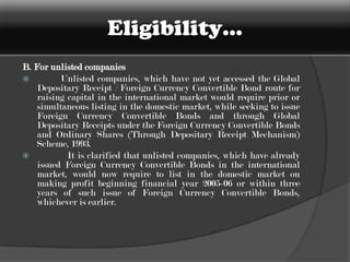 Statutory Requirements…Indian companies	(i) A company must not be barred from raising funds from the Indian capital market nor restrained from accessing the securities market by SEBI.	(ii) The applicant company must be a listed company or be in the process of getting listed on any Indian stock exchange.