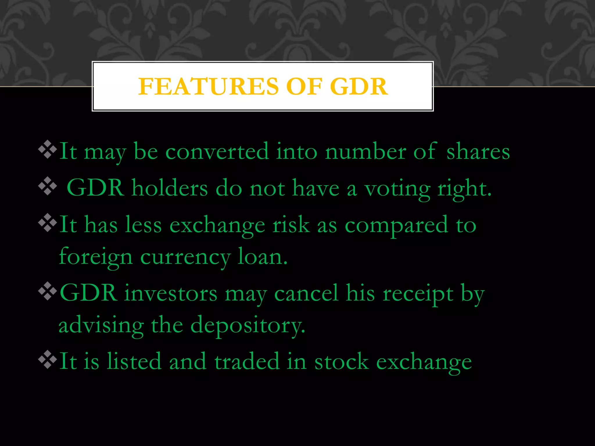 It may be converted into number of shares
 GDR holders do not have a voting right.
It has less exchange risk as compared to
foreign currency loan.
GDR investors may cancel his receipt by
advising the depository.
It is listed and traded in stock exchange
FEATURES OF GDR
 