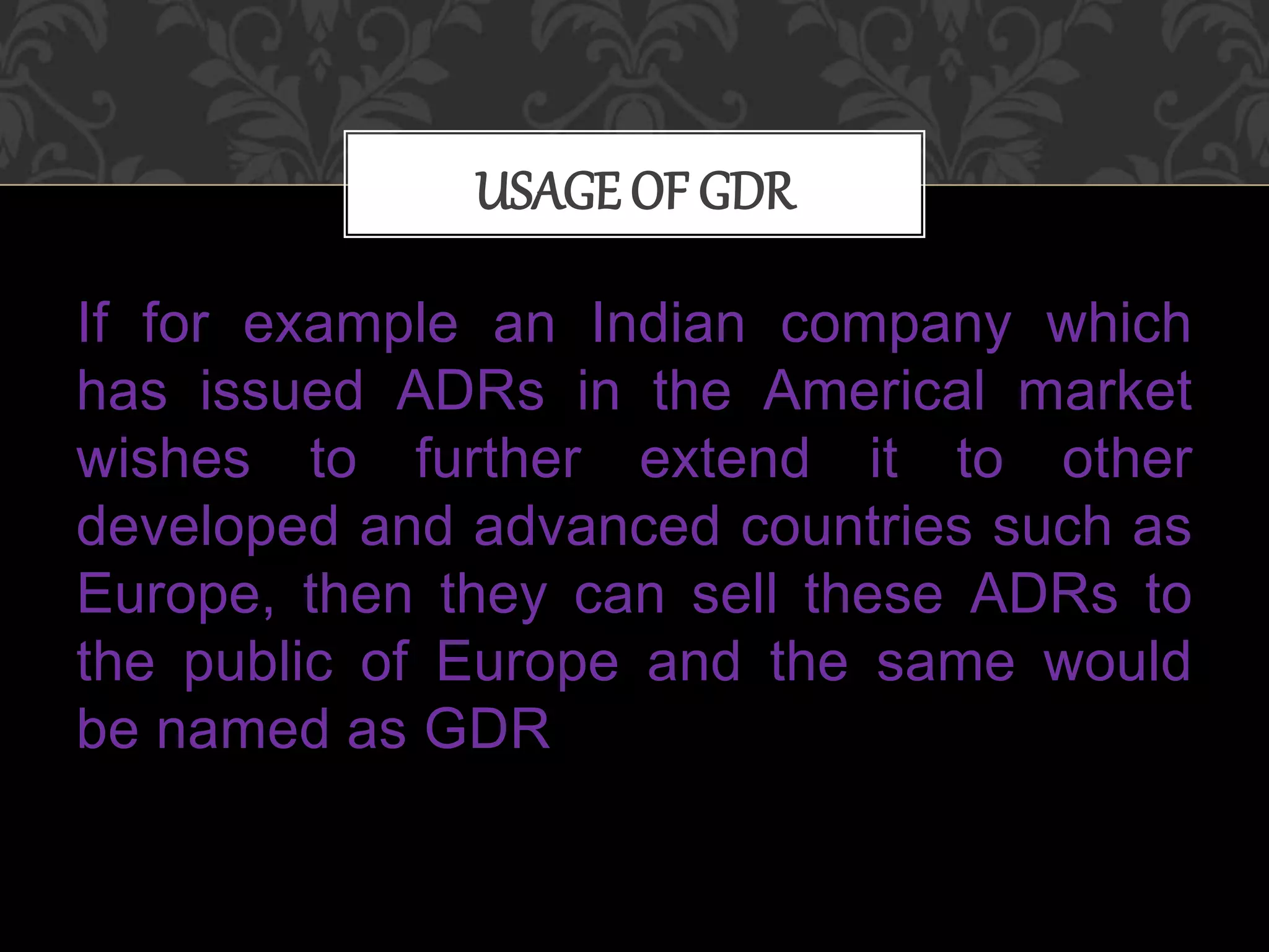 If for example an Indian company which
has issued ADRs in the Americal market
wishes to further extend it to other
developed and advanced countries such as
Europe, then they can sell these ADRs to
the public of Europe and the same would
be named as GDR
USAGE OF GDR
 