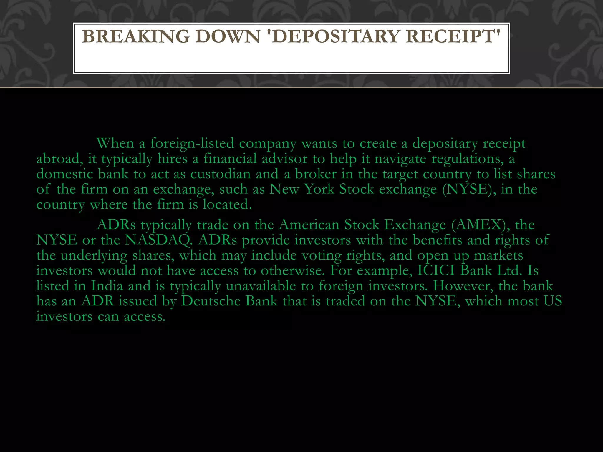 When a foreign-listed company wants to create a depositary receipt
abroad, it typically hires a financial advisor to help it navigate regulations, a
domestic bank to act as custodian and a broker in the target country to list shares
of the firm on an exchange, such as New York Stock exchange (NYSE), in the
country where the firm is located.
ADRs typically trade on the American Stock Exchange (AMEX), the
NYSE or the NASDAQ. ADRs provide investors with the benefits and rights of
the underlying shares, which may include voting rights, and open up markets
investors would not have access to otherwise. For example, ICICI Bank Ltd. Is
listed in India and is typically unavailable to foreign investors. However, the bank
has an ADR issued by Deutsche Bank that is traded on the NYSE, which most US
investors can access.
BREAKING DOWN 'DEPOSITARY RECEIPT'
 
