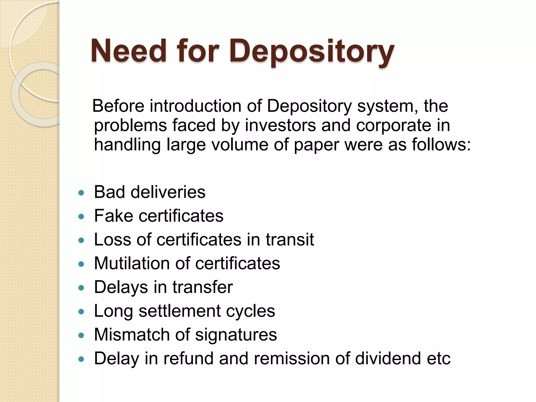 Need for Depository
Before introduction of Depository system, the
problems faced by investors and corporate in
handling large volume of paper were as follows:
 Bad deliveries
 Fake certificates
 Loss of certificates in transit
 Mutilation of certificates
 Delays in transfer
 Long settlement cycles
 Mismatch of signatures
 Delay in refund and remission of dividend etc
 