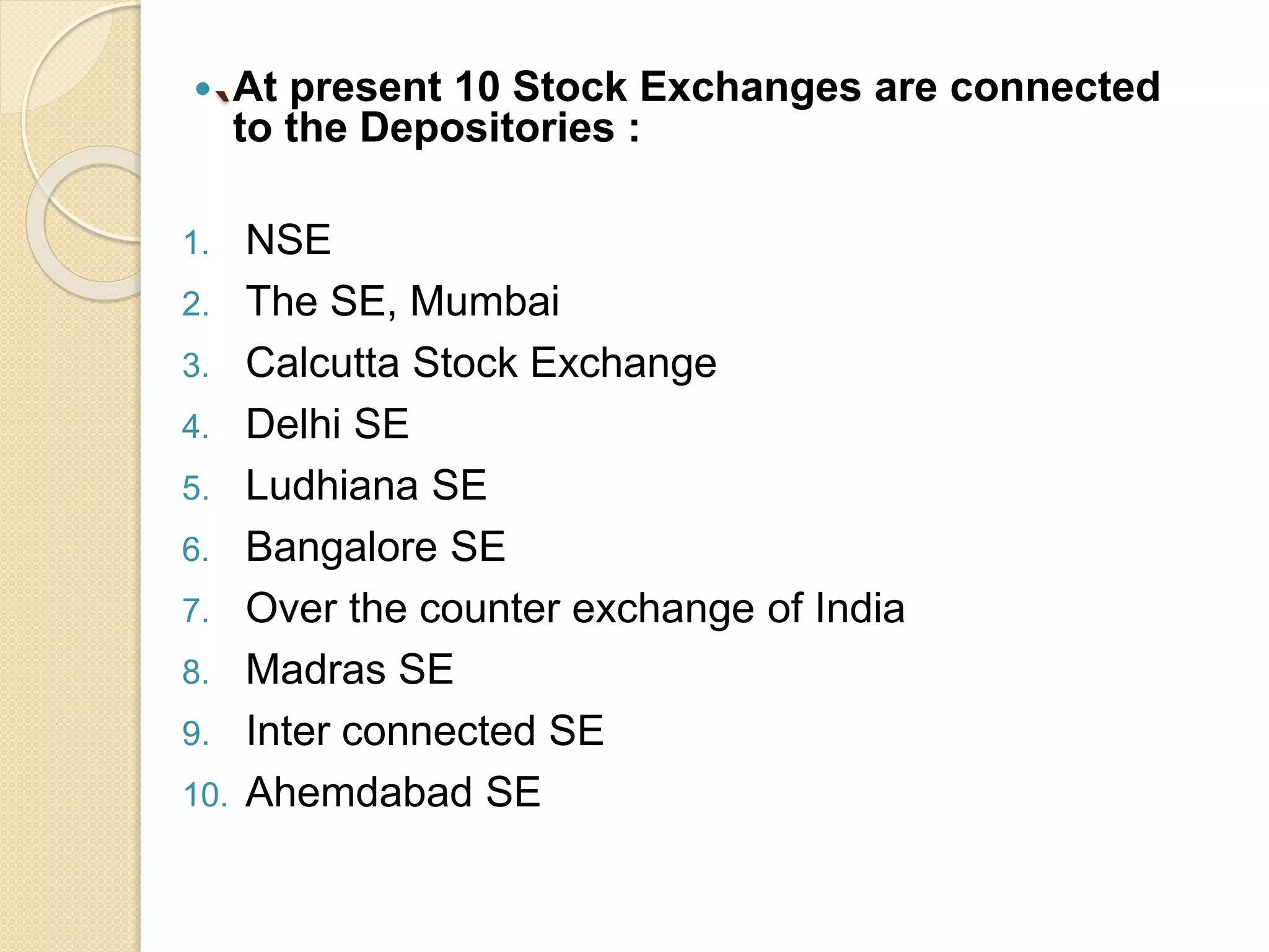 `
 At present 10 Stock Exchanges are connected
to the Depositories :
1. NSE
2. The SE, Mumbai
3. Calcutta Stock Exchange
4. Delhi SE
5. Ludhiana SE
6. Bangalore SE
7. Over the counter exchange of India
8. Madras SE
9. Inter connected SE
10. Ahemdabad SE
 