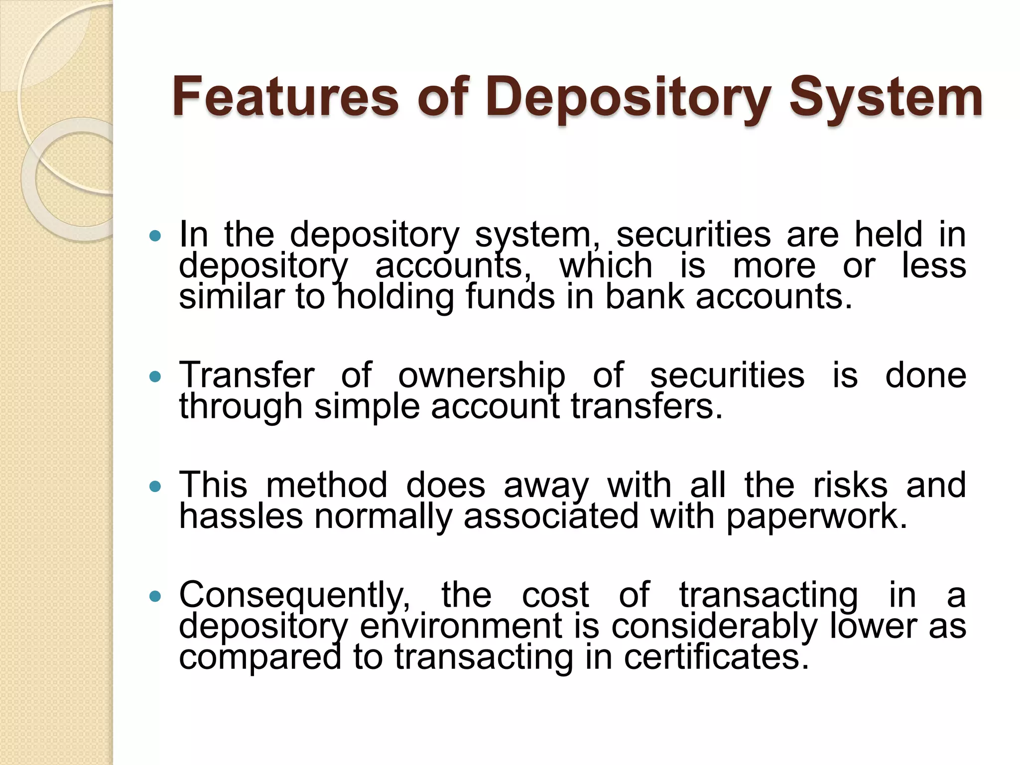 Features of Depository System
 In the depository system, securities are held in
depository accounts, which is more or less
similar to holding funds in bank accounts.
 Transfer of ownership of securities is done
through simple account transfers.
 This method does away with all the risks and
hassles normally associated with paperwork.
 Consequently, the cost of transacting in a
depository environment is considerably lower as
compared to transacting in certificates.
 