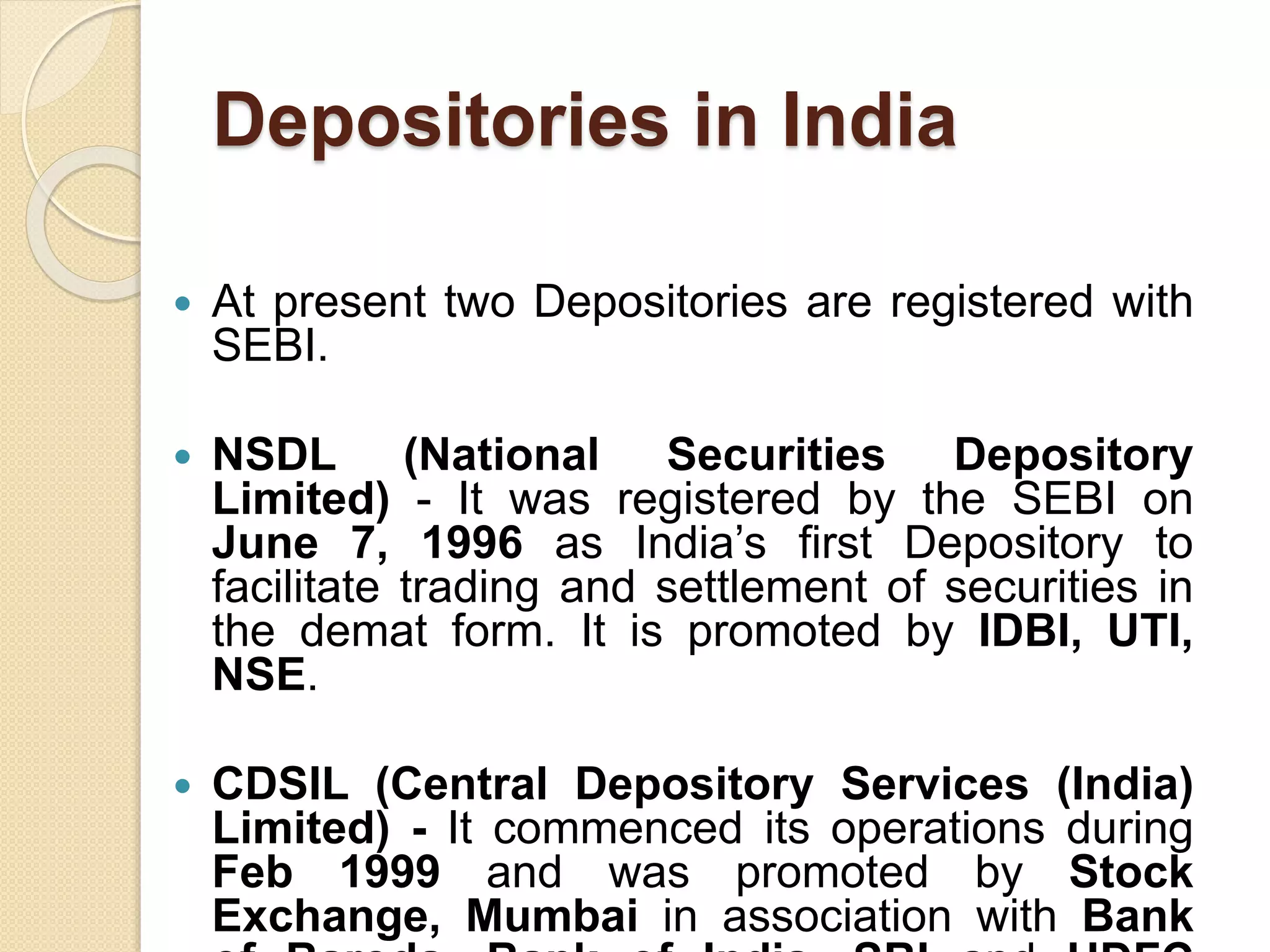 Depositories in India
 At present two Depositories are registered with
SEBI.
 NSDL (National Securities Depository
Limited) - It was registered by the SEBI on
June 7, 1996 as India’s first Depository to
facilitate trading and settlement of securities in
the demat form. It is promoted by IDBI, UTI,
NSE.
 CDSIL (Central Depository Services (India)
Limited) - It commenced its operations during
Feb 1999 and was promoted by Stock
Exchange, Mumbai in association with Bank
 