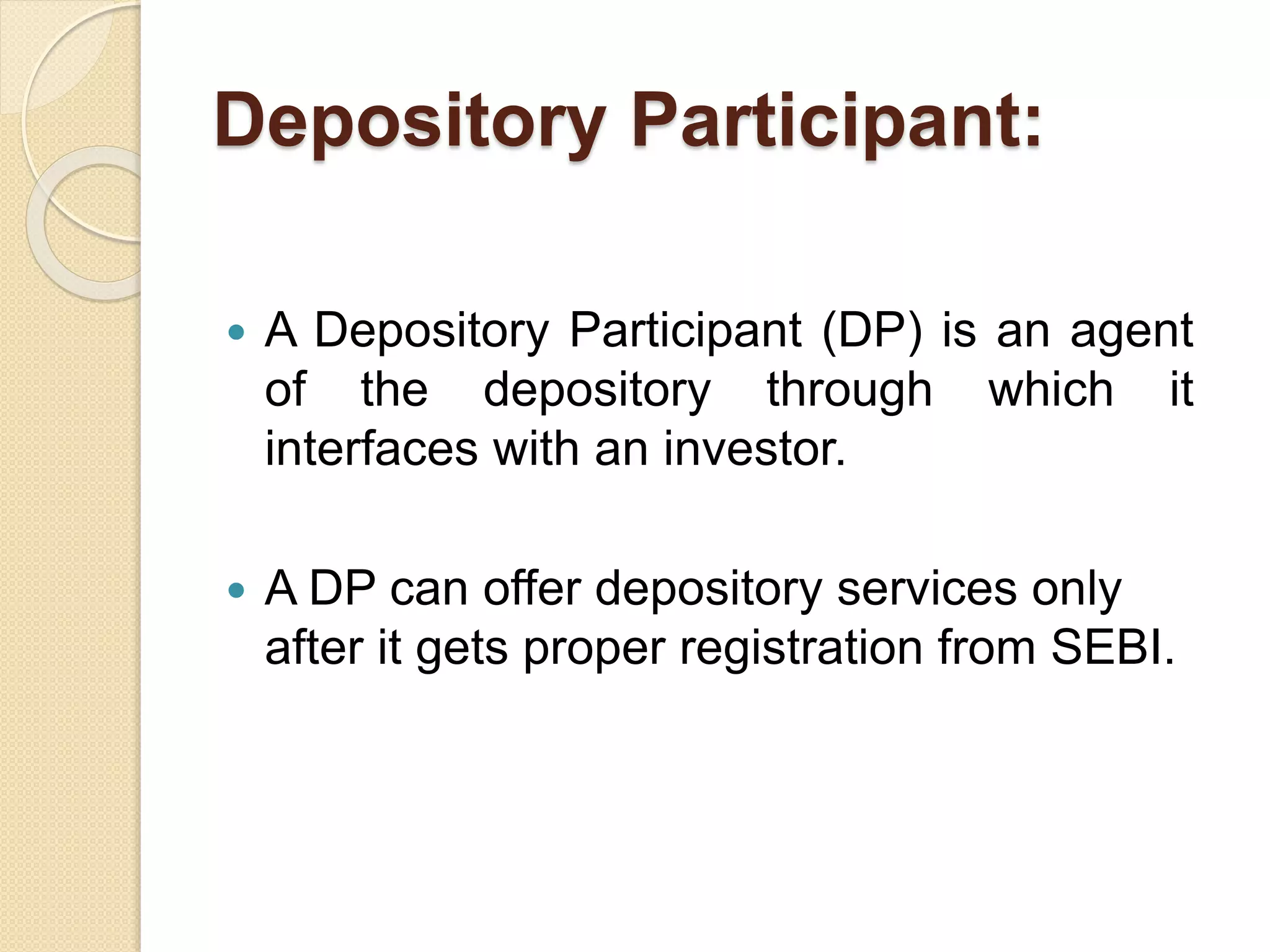 Depository Participant:
 A Depository Participant (DP) is an agent
of the depository through which it
interfaces with an investor.
 A DP can offer depository services only
after it gets proper registration from SEBI.
 
