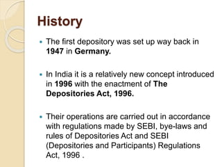 History
 The first depository was set up way back in
1947 in Germany.
 In India it is a relatively new concept introduced
in 1996 with the enactment of The
Depositories Act, 1996.
 Their operations are carried out in accordance
with regulations made by SEBI, bye-laws and
rules of Depositories Act and SEBI
(Depositories and Participants) Regulations
Act, 1996 .
 