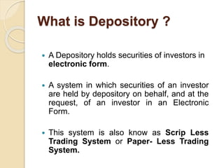What is Depository ?
 A Depository holds securities of investors in
electronic form.
 A system in which securities of an investor
are held by depository on behalf, and at the
request, of an investor in an Electronic
Form.
 This system is also know as Scrip Less
Trading System or Paper- Less Trading
System.
 