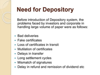 Need for Depository
Before introduction of Depository system, the
problems faced by investors and corporate in
handling large volume of paper were as follows:
 Bad deliveries
 Fake certificates
 Loss of certificates in transit
 Mutilation of certificates
 Delays in transfer
 Long settlement cycles
 Mismatch of signatures
 Delay in refund and remission of dividend etc
 