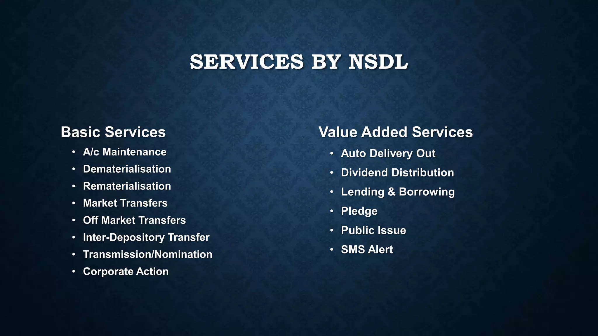SERVICES BY NSDL
Basic Services
• A/c Maintenance
• Dematerialisation
• Rematerialisation
• Market Transfers
• Off Market Transfers
• Inter-Depository Transfer
• Transmission/Nomination
• Corporate Action
Value Added Services
• Auto Delivery Out
• Dividend Distribution
• Lending & Borrowing
• Pledge
• Public Issue
• SMS Alert
 