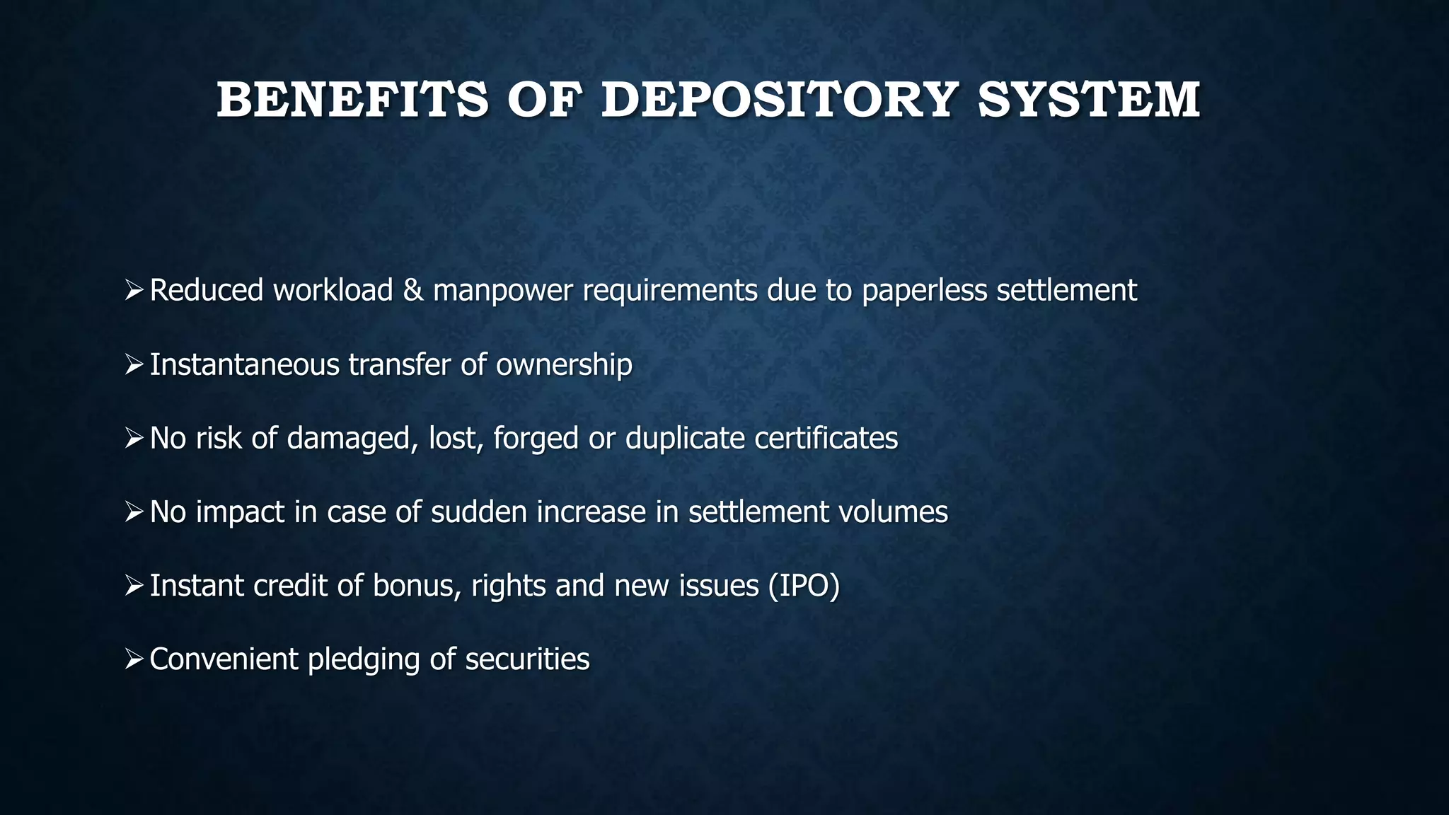 BENEFITS OF DEPOSITORY SYSTEM
Reduced workload & manpower requirements due to paperless settlement
Instantaneous transfer of ownership
No risk of damaged, lost, forged or duplicate certificates
No impact in case of sudden increase in settlement volumes
Instant credit of bonus, rights and new issues (IPO)
Convenient pledging of securities
 