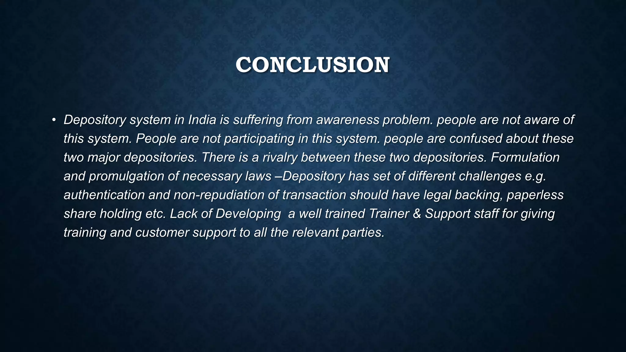CONCLUSION
• Depository system in India is suffering from awareness problem. people are not aware of
this system. People are not participating in this system. people are confused about these
two major depositories. There is a rivalry between these two depositories. Formulation
and promulgation of necessary laws –Depository has set of different challenges e.g.
authentication and non-repudiation of transaction should have legal backing, paperless
share holding etc. Lack of Developing a well trained Trainer & Support staff for giving
training and customer support to all the relevant parties.
 