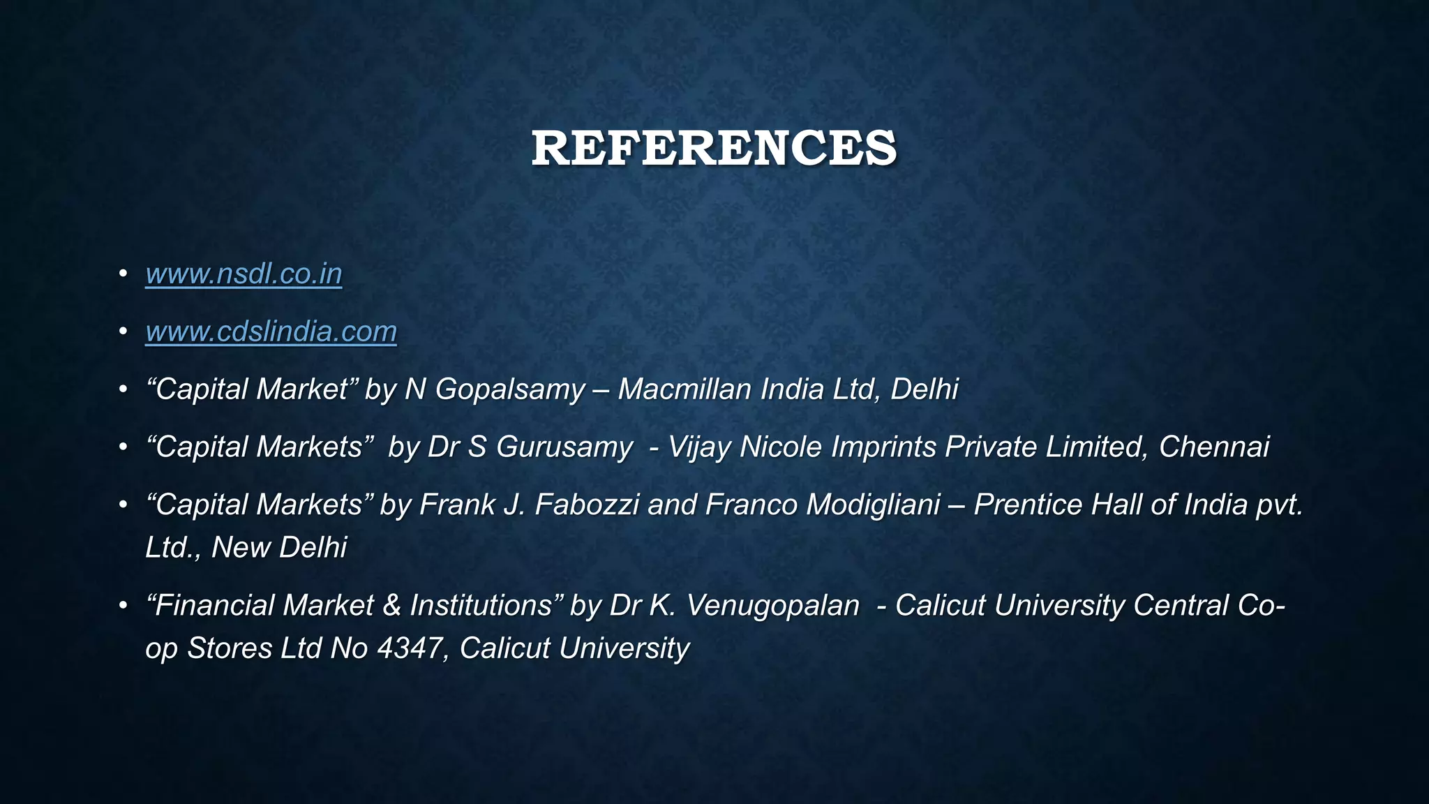 REFERENCES
• www.nsdl.co.in
• www.cdslindia.com
• “Capital Market” by N Gopalsamy – Macmillan India Ltd, Delhi
• “Capital Markets” by Dr S Gurusamy - Vijay Nicole Imprints Private Limited, Chennai
• “Capital Markets” by Frank J. Fabozzi and Franco Modigliani – Prentice Hall of India pvt.
Ltd., New Delhi
• “Financial Market & Institutions” by Dr K. Venugopalan - Calicut University Central Co-
op Stores Ltd No 4347, Calicut University
 