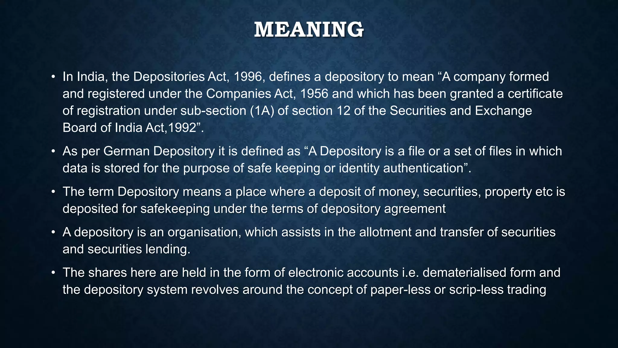 MEANING
• In India, the Depositories Act, 1996, defines a depository to mean “A company formed
and registered under the Companies Act, 1956 and which has been granted a certificate
of registration under sub-section (1A) of section 12 of the Securities and Exchange
Board of India Act,1992”.
• As per German Depository it is defined as “A Depository is a file or a set of files in which
data is stored for the purpose of safe keeping or identity authentication”.
• The term Depository means a place where a deposit of money, securities, property etc is
deposited for safekeeping under the terms of depository agreement
• A depository is an organisation, which assists in the allotment and transfer of securities
and securities lending.
• The shares here are held in the form of electronic accounts i.e. dematerialised form and
the depository system revolves around the concept of paper-less or scrip-less trading
 