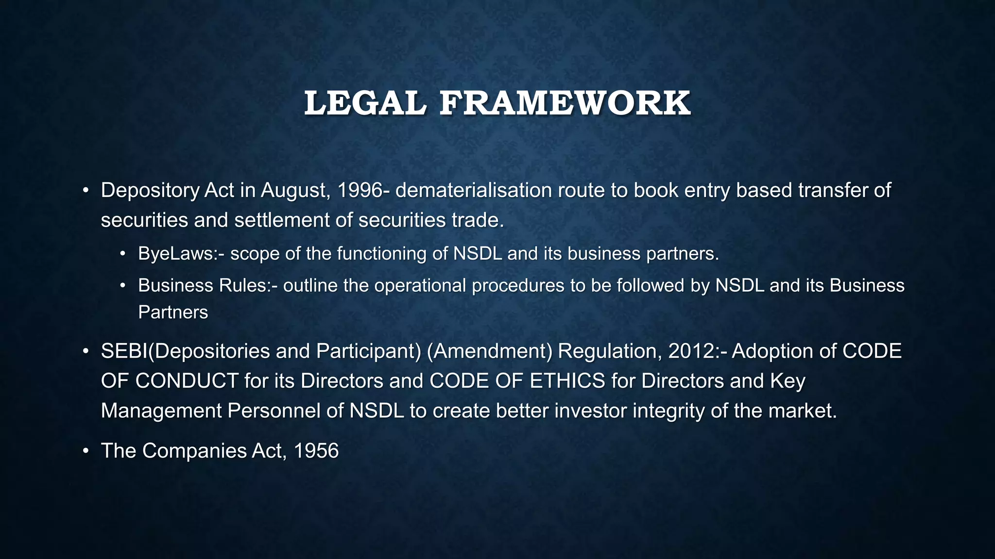 LEGAL FRAMEWORK
• Depository Act in August, 1996- dematerialisation route to book entry based transfer of
securities and settlement of securities trade.
• ByeLaws:- scope of the functioning of NSDL and its business partners.
• Business Rules:- outline the operational procedures to be followed by NSDL and its Business
Partners
• SEBI(Depositories and Participant) (Amendment) Regulation, 2012:- Adoption of CODE
OF CONDUCT for its Directors and CODE OF ETHICS for Directors and Key
Management Personnel of NSDL to create better investor integrity of the market.
• The Companies Act, 1956
 