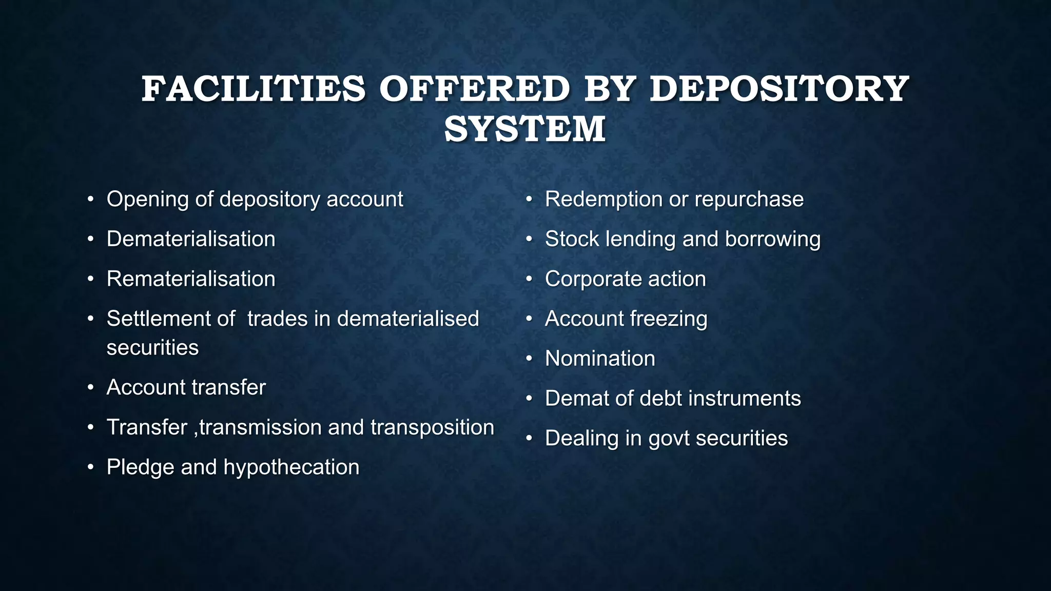 FACILITIES OFFERED BY DEPOSITORY
SYSTEM
• Opening of depository account
• Dematerialisation
• Rematerialisation
• Settlement of trades in dematerialised
securities
• Account transfer
• Transfer ,transmission and transposition
• Pledge and hypothecation
• Redemption or repurchase
• Stock lending and borrowing
• Corporate action
• Account freezing
• Nomination
• Demat of debt instruments
• Dealing in govt securities
 