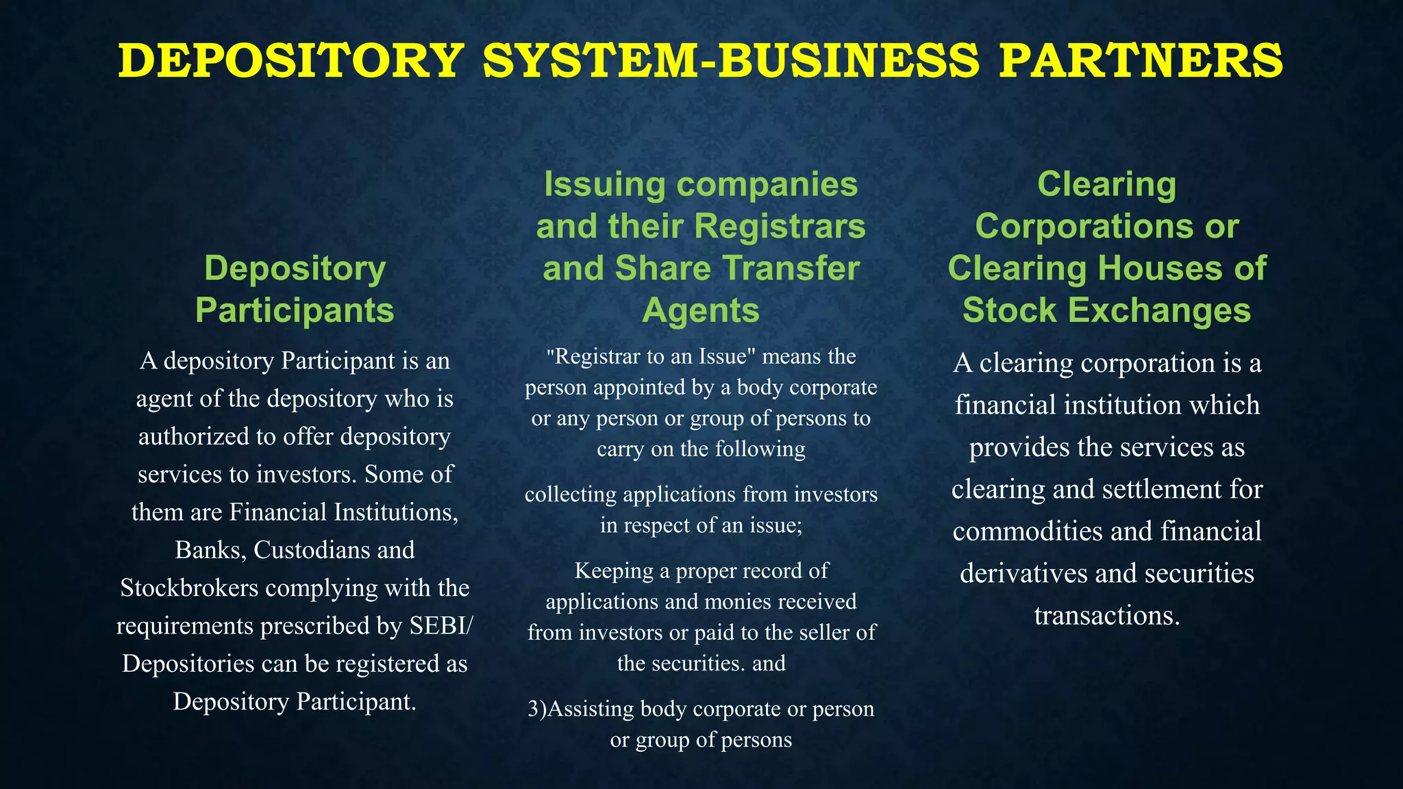 DEPOSITORY SYSTEM-BUSINESS PARTNERS
Depository
Participants
A depository Participant is an
agent of the depository who is
authorized to offer depository
services to investors. Some of
them are Financial Institutions,
Banks, Custodians and
Stockbrokers complying with the
requirements prescribed by SEBI/
Depositories can be registered as
Depository Participant.
Issuing companies
and their Registrars
and Share Transfer
Agents
"Registrar to an Issue" means the
person appointed by a body corporate
or any person or group of persons to
carry on the following
collecting applications from investors
in respect of an issue;
Keeping a proper record of
applications and monies received
from investors or paid to the seller of
the securities. and
3)Assisting body corporate or person
or group of persons
Clearing
Corporations or
Clearing Houses of
Stock Exchanges
A clearing corporation is a
financial institution which
provides the services as
clearing and settlement for
commodities and financial
derivatives and securities
transactions.
 