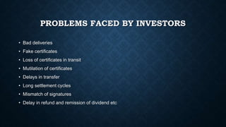 PROBLEMS FACED BY INVESTORS
• Bad deliveries
• Fake certificates
• Loss of certificates in transit
• Mutilation of certificates
• Delays in transfer
• Long settlement cycles
• Mismatch of signatures
• Delay in refund and remission of dividend etc
 