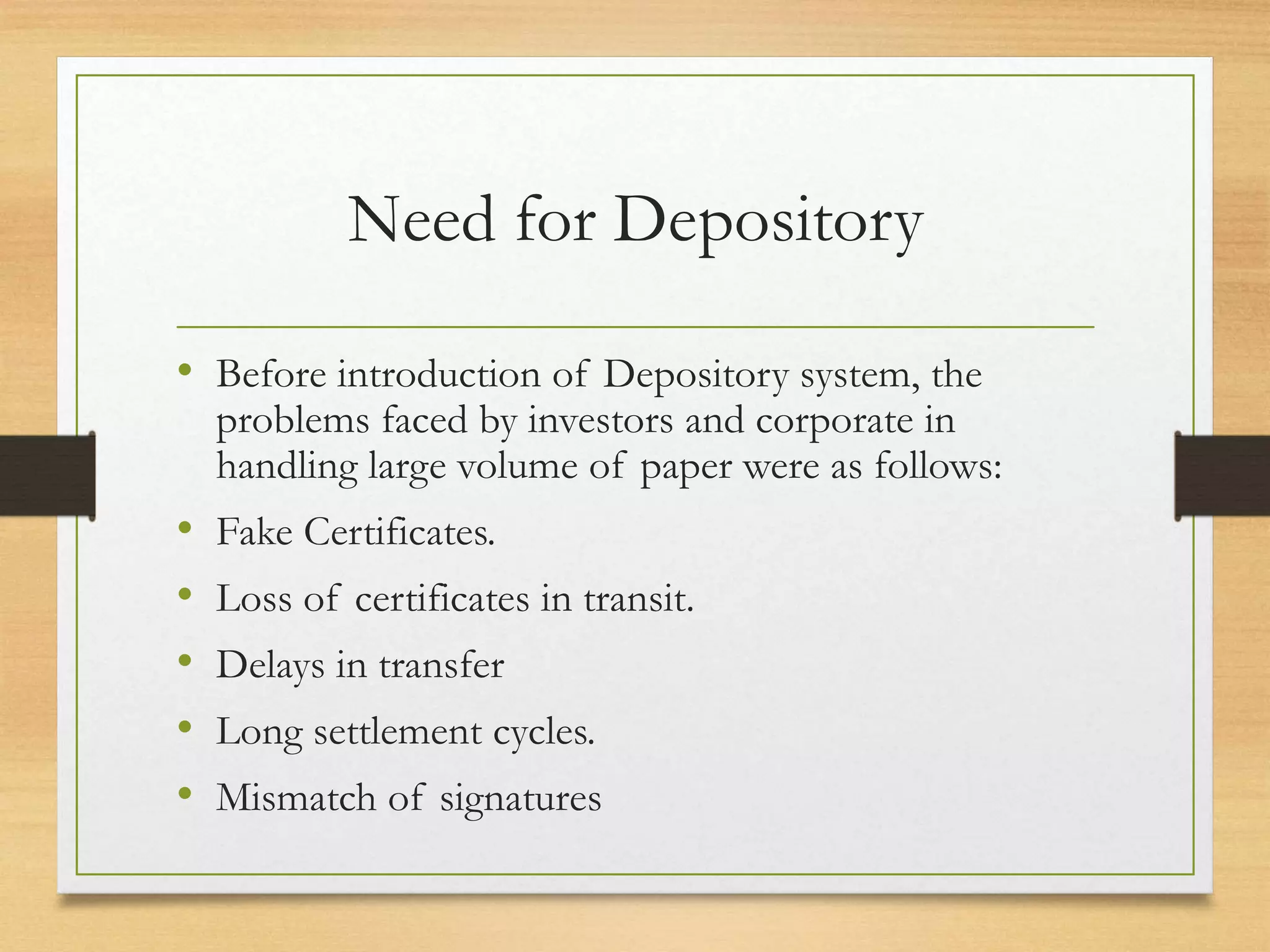 Need for Depository
• Before introduction of Depository system, the
problems faced by investors and corporate in
handling large volume of paper were as follows:
• Fake Certificates.
• Loss of certificates in transit.
• Delays in transfer
• Long settlement cycles.
• Mismatch of signatures
 