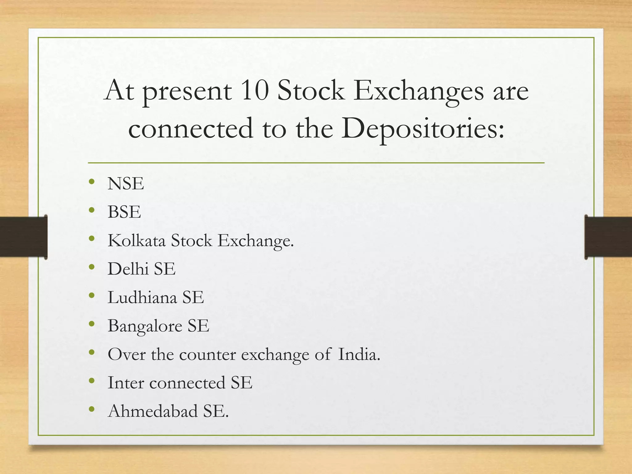 At present 10 Stock Exchanges are
connected to the Depositories:
• NSE
• BSE
• Kolkata Stock Exchange.
• Delhi SE
• Ludhiana SE
• Bangalore SE
• Over the counter exchange of India.
• Inter connected SE
• Ahmedabad SE.
 