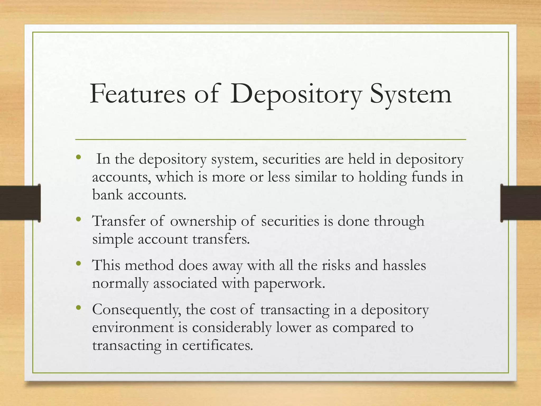 Features of Depository System
• In the depository system, securities are held in depository
accounts, which is more or less similar to holding funds in
bank accounts.
• Transfer of ownership of securities is done through
simple account transfers.
• This method does away with all the risks and hassles
normally associated with paperwork.
• Consequently, the cost of transacting in a depository
environment is considerably lower as compared to
transacting in certificates.
 