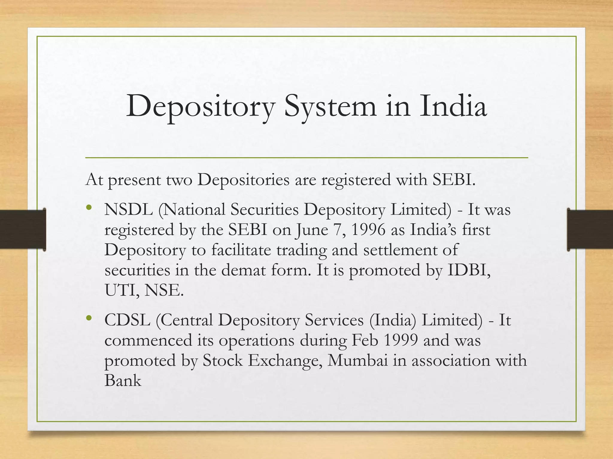 Depository System in India
At present two Depositories are registered with SEBI.
• NSDL (National Securities Depository Limited) - It was
registered by the SEBI on June 7, 1996 as India’s first
Depository to facilitate trading and settlement of
securities in the demat form. It is promoted by IDBI,
UTI, NSE.
• CDSL (Central Depository Services (India) Limited) - It
commenced its operations during Feb 1999 and was
promoted by Stock Exchange, Mumbai in association with
Bank
 