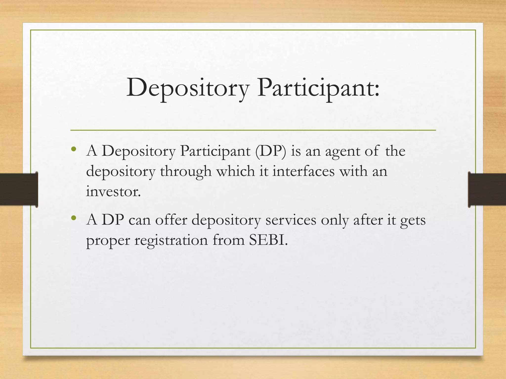 Depository Participant:
• A Depository Participant (DP) is an agent of the
depository through which it interfaces with an
investor.
• A DP can offer depository services only after it gets
proper registration from SEBI.
 