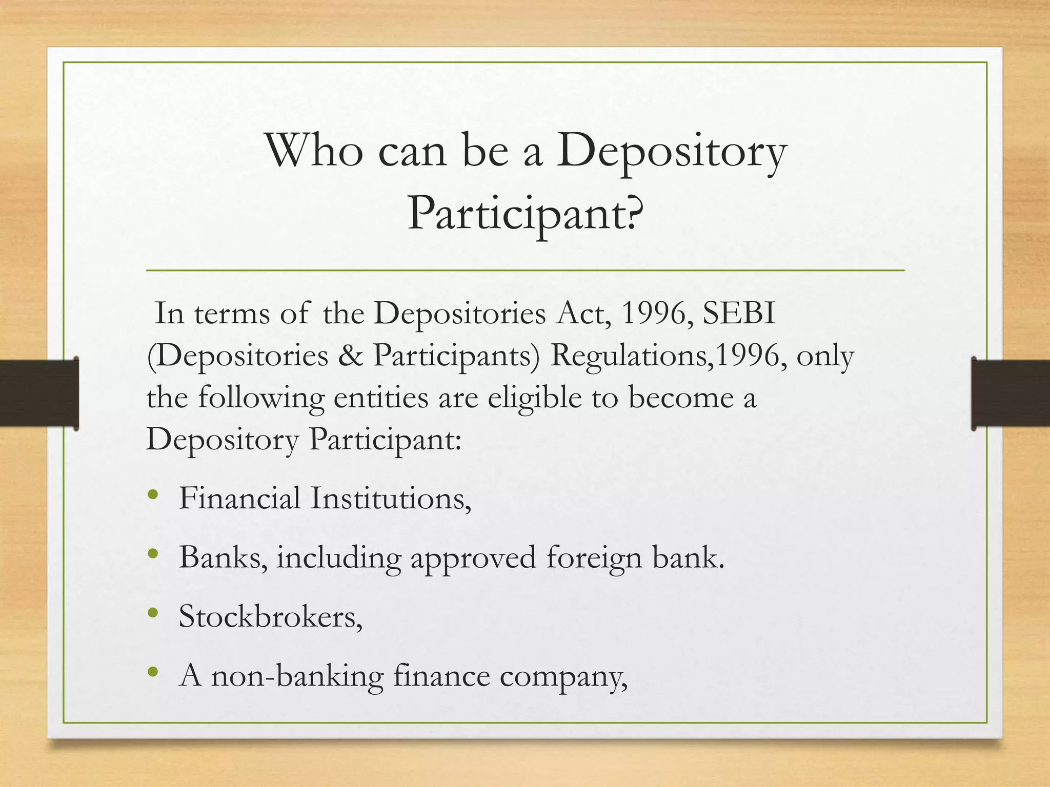 Who can be a Depository
Participant?
In terms of the Depositories Act, 1996, SEBI
(Depositories & Participants) Regulations,1996, only
the following entities are eligible to become a
Depository Participant:
• Financial Institutions,
• Banks, including approved foreign bank.
• Stockbrokers,
• A non-banking finance company,
 