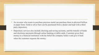 • An investor who wants to purchase precious metal can purchase them in physical bullion
or paper form. Gold or silver bars can be purchased from a dealer and kept with a third
party depository.
• Depository services also include checking and saving accounts, and the transfer of funds
and electronic payments through online banking or debit cards. Customer gives their
money to a financial institution with the belief the company holds it and give it back
when the customer requests the money.
 