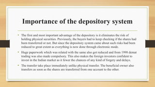 Importance of the depository system
• The first and most important advantage of the depository is it eliminates the risk of
holding physical securities. Previously, the buyers had to keep checking if the shares had
been transferred or not. But since the depository system came about such risks had been
reduced to great extent as everything is now done through electronic mode.
• Huge paperwork which was related with the same also got reduced and from 1998 demat
trading was also made compulsory. This also makes the foreign investors confident to
invest in the Indian market as it fewer the chances of any kind of forgery and delays.
• The transfer take place immediately unlike physical transfer. The beneficial owner also
transfers as soon as the shares are transferred from one account to the other.
 