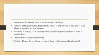 • It only holds the security listed in particular stock exchange.
• The issue of fake certificates, the problems related to bad delivery or any kind of issue
related to signature are also reduced.
• Now there is no need to fill a transfer form and affix share transfer form in order to
transfer share.
• The electronic system is time saving.
• The fear of losing the certificate or issue of fraud certificates are also eliminated.
 