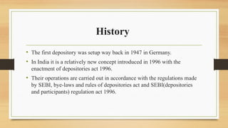 History
• The first depository was setup way back in 1947 in Germany.
• In India it is a relatively new concept introduced in 1996 with the
enactment of depositories act 1996.
• Their operations are carried out in accordance with the regulations made
by SEBI, bye-laws and rules of depositories act and SEBI(depositories
and participants) regulation act 1996.
 