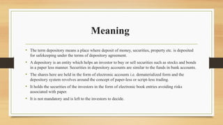 Meaning
• The term depository means a place where deposit of money, securities, property etc. is deposited
for safekeeping under the terms of depository agreement.
• A depository is an entity which helps an investor to buy or sell securities such as stocks and bonds
in a paper less manner. Securities in depository accounts are similar to the funds in bank accounts.
• The shares here are held in the form of electronic accounts i.e. dematerialized form and the
depository system revolves around the concept of paper-less or script-less trading.
• It holds the securities of the investors in the form of electronic book entries avoiding risks
associated with paper.
• It is not mandatory and is left to the investors to decide.
 