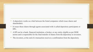 • A depository works as a link between the listed companies which issue shares and
shareholders.
• It issues these shares through agents associated with it called depository participants or
DPs.
• A DP can be a bank, financial institution, a broker, or any entity eligible as per SEBI
norms and is responsible for the final transfer of shares from the depository to investors.
• The investors, at the end of a transaction receives a confirmation from the depository.
 