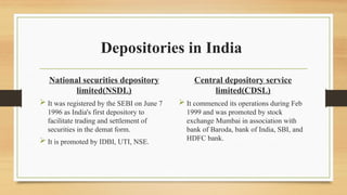 Depositories in India
National securities depository
limited(NSDL)
 It was registered by the SEBI on June 7
1996 as India's first depository to
facilitate trading and settlement of
securities in the demat form.
 It is promoted by IDBI, UTI, NSE.
Central depository service
limited(CDSL)
 It commenced its operations during Feb
1999 and was promoted by stock
exchange Mumbai in association with
bank of Baroda, bank of India, SBI, and
HDFC bank.
 