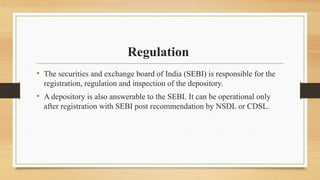 Regulation
• The securities and exchange board of India (SEBI) is responsible for the
registration, regulation and inspection of the depository.
• A depository is also answerable to the SEBI. It can be operational only
after registration with SEBI post recommendation by NSDL or CDSL.
 