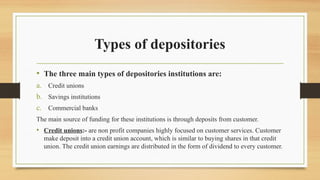 Types of depositories
• The three main types of depositories institutions are:
a. Credit unions
b. Savings institutions
c. Commercial banks
The main source of funding for these institutions is through deposits from customer.
• Credit unions:- are non profit companies highly focused on customer services. Customer
make deposit into a credit union account, which is similar to buying shares in that credit
union. The credit union earnings are distributed in the form of dividend to every customer.
 