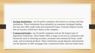 • Savings Institutions:- are for-profit companies also known as savings and loan
institutions. These institutions focus primarily on consumer mortgage lending
but may also offer credit cards and commercial loans. Customer deposit money
into an account, which buys shares in the company.
• Commercial banks:- are for-profit companies and are the largest type of
depository institutions. These banks offers a range of services to consumers and
businesses such as checking accounts, consumer and commercial loans, credit
cards, and investment products. These institutions accept deposits and primarily
use the deposits to offer mortgage loan, commercial loans, and real estate loans.
 