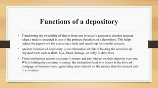 Functions of a depository
• Transferring the ownership of shares from one investor’s account to another account
when a trade is executed is one of the primary functions of a depository. This helps
reduce the paperwork for executing a trade and speeds up the transfer process.
• Another function of depository is the elimination of risk of holding the securities in
physical form such as theft, loss, fraud, damage, or delay in deliveries.
• These institutions accepts customer’s money and pay interest on their deposits overtime.
While holding the customer’s money, the institutions lend it to others in the form of
mortgage or business loans, generating more interest on the money than the interest paid
to customers.
 
