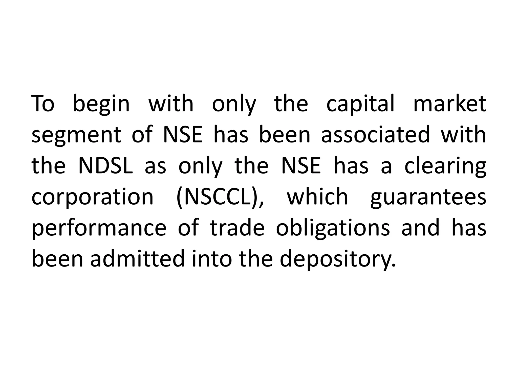 To begin with only the capital market
segment of NSE has been associated with
the NDSL as only the NSE has a clearing
corporation (NSCCL), which guarantees
performance of trade obligations and has
been admitted into the depository.

 