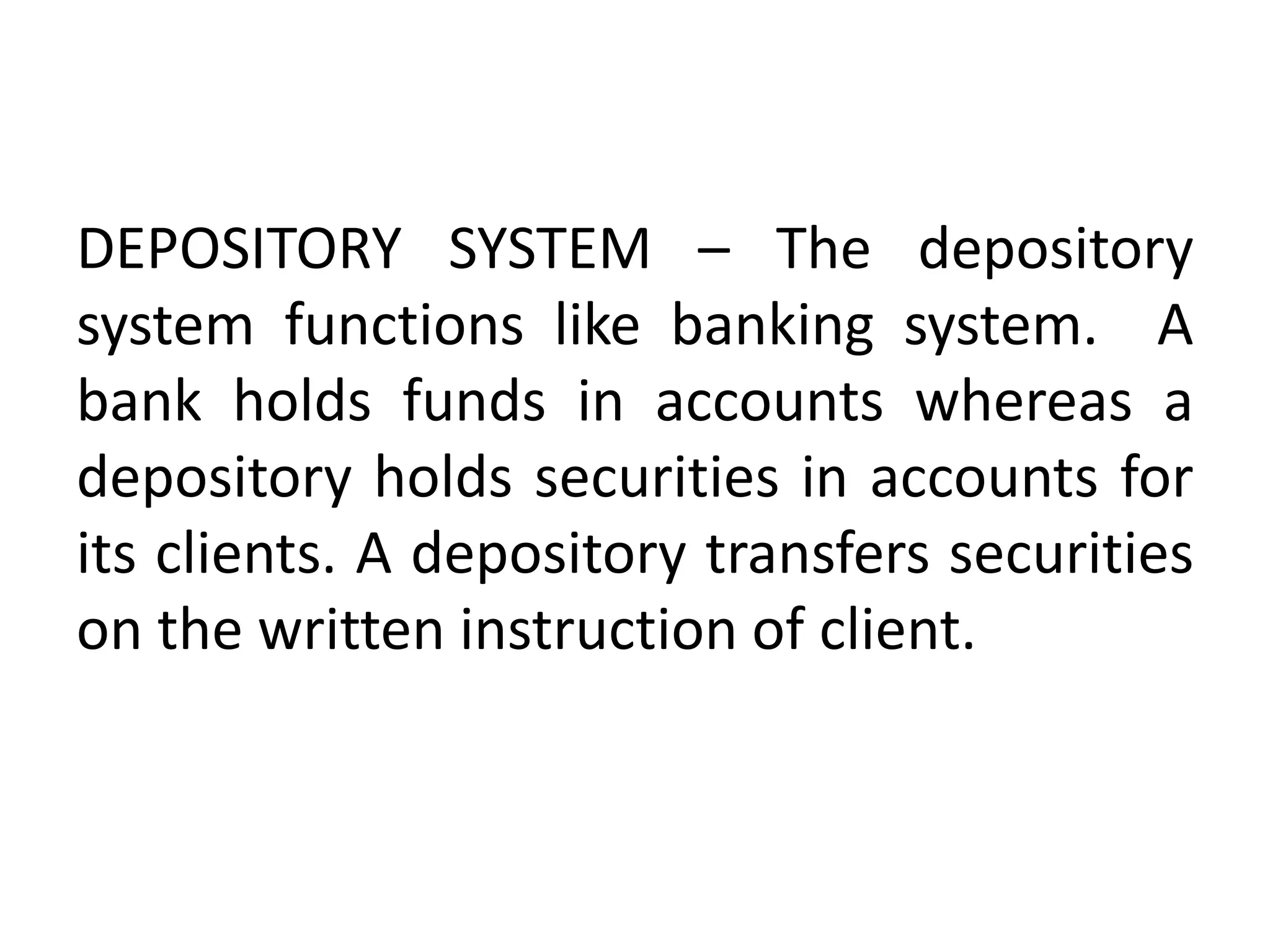 DEPOSITORY SYSTEM – The depository
system functions like banking system. A
bank holds funds in accounts whereas a
depository holds securities in accounts for
its clients. A depository transfers securities
on the written instruction of client.

 
