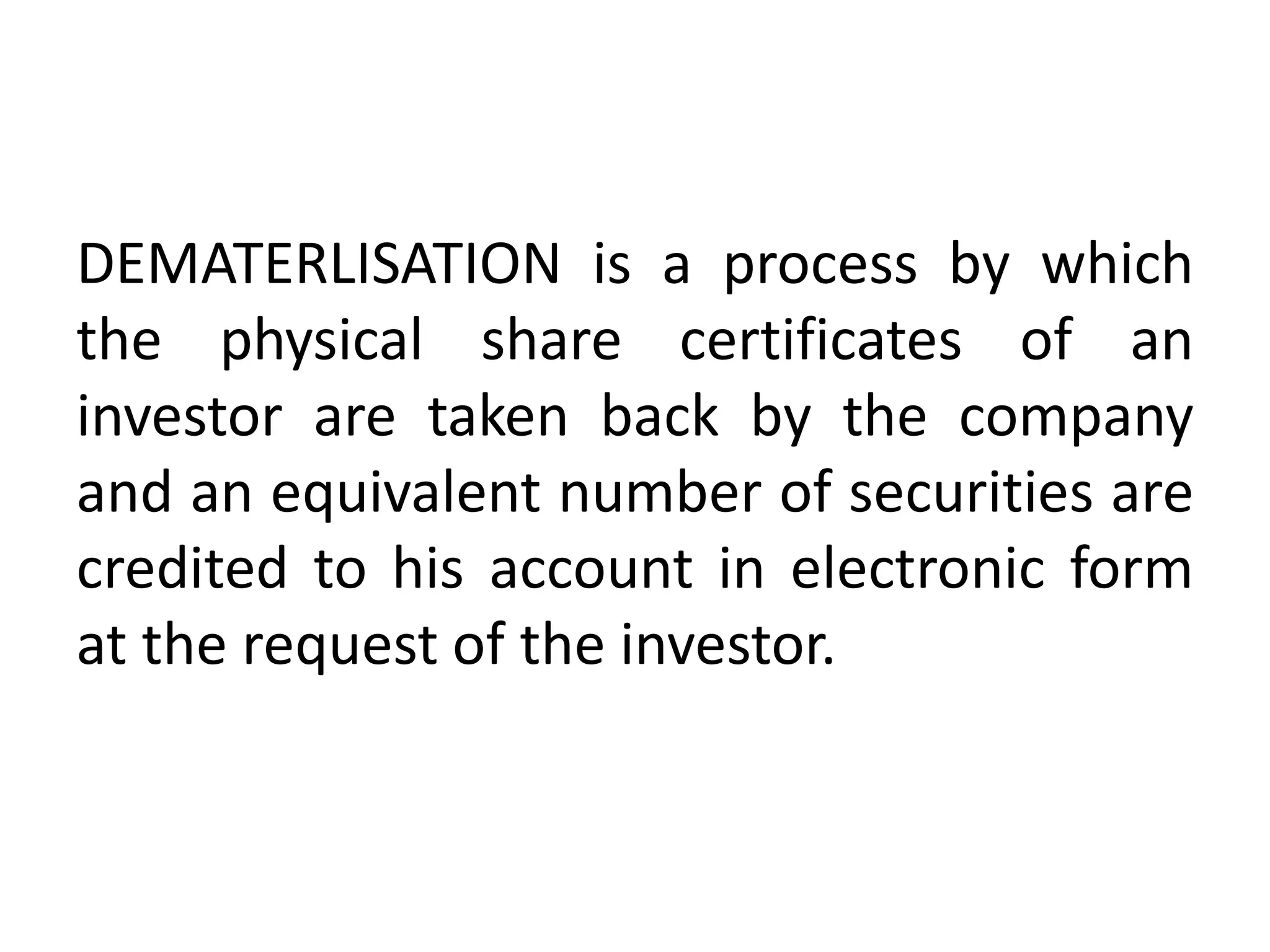 DEMATERLISATION is a process by which
the physical share certificates of an
investor are taken back by the company
and an equivalent number of securities are
credited to his account in electronic form
at the request of the investor.

 