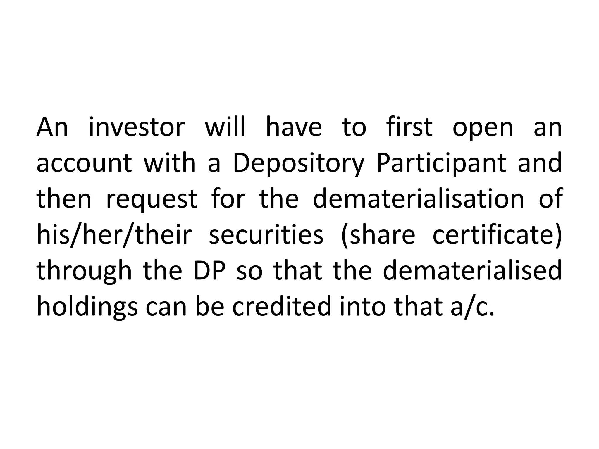 An investor will have to first open an
account with a Depository Participant and
then request for the dematerialisation of
his/her/their securities (share certificate)
through the DP so that the dematerialised
holdings can be credited into that a/c.

 