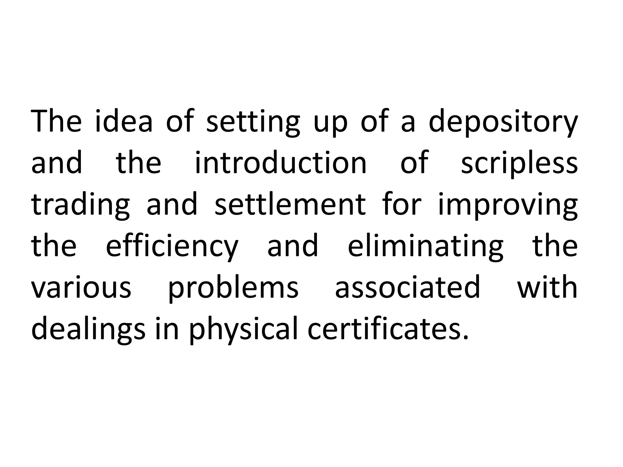 The idea of setting up of a depository
and the introduction of scripless
trading and settlement for improving
the efficiency and eliminating the
various problems associated with
dealings in physical certificates.

 