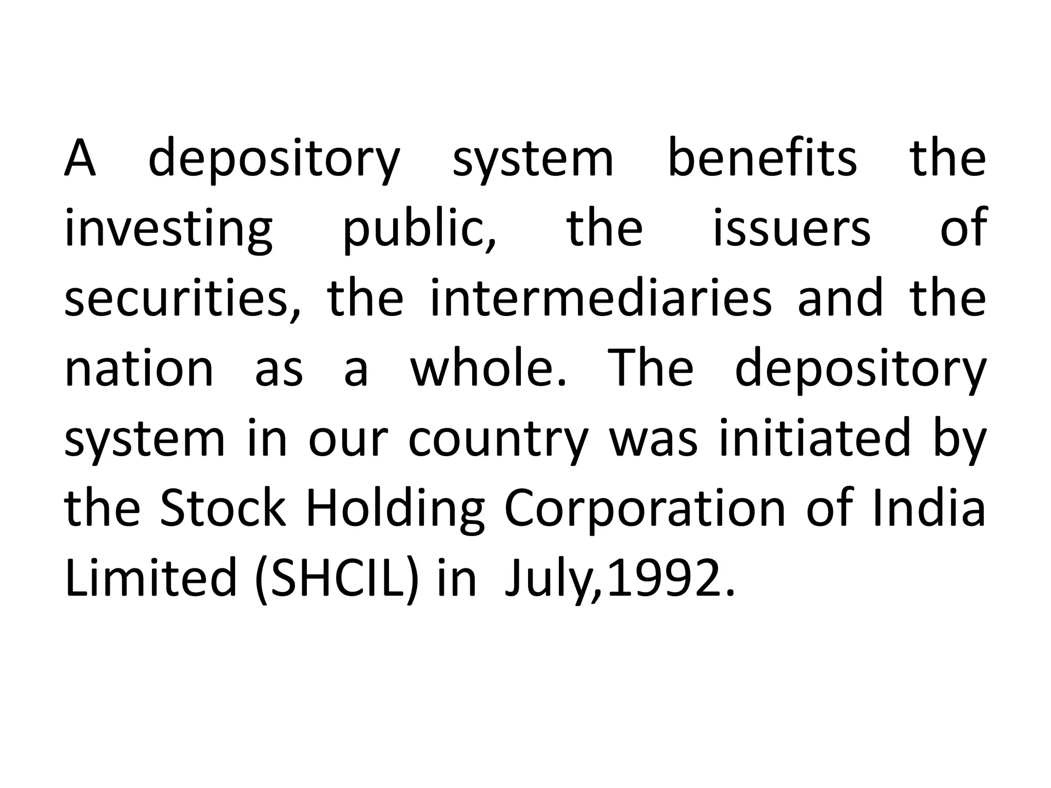 A depository system benefits the
investing public, the issuers of
securities, the intermediaries and the
nation as a whole. The depository
system in our country was initiated by
the Stock Holding Corporation of India
Limited (SHCIL) in July,1992.

 
