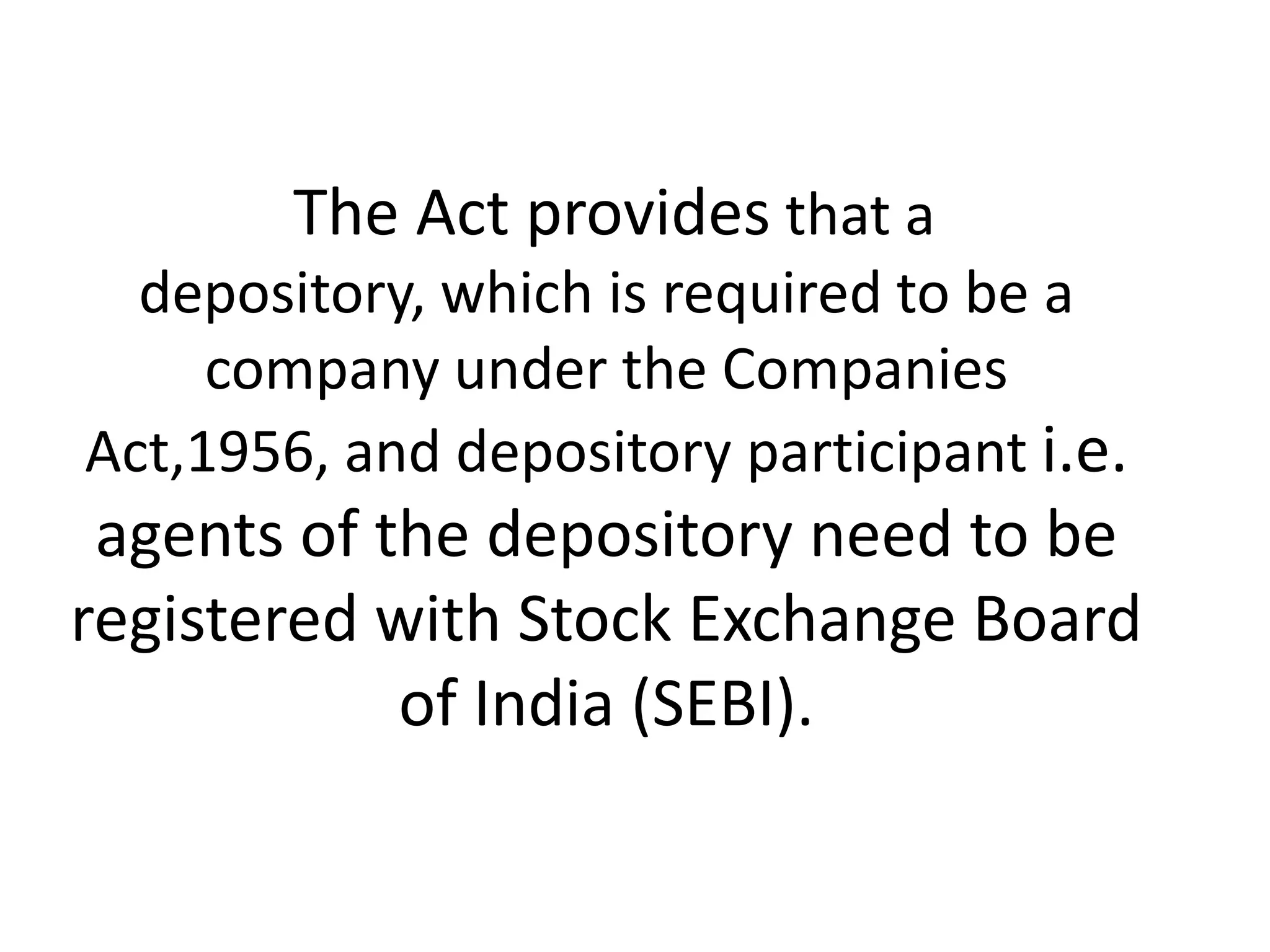 The Act provides that a
depository, which is required to be a
company under the Companies
Act,1956, and depository participant i.e.

agents of the depository need to be
registered with Stock Exchange Board
of India (SEBI).

 