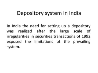 Depository system in India
In India the need for setting up a depository
was realized after the large scale of
irregularities in securities transactions of 1992
exposed the limitations of the prevailing
system.

 
