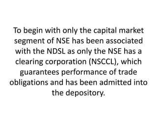 To begin with only the capital market
segment of NSE has been associated
with the NDSL as only the NSE has a
clearing corporation (NSCCL), which
guarantees performance of trade
obligations and has been admitted into
the depository.

 