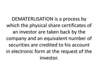DEMATERLISATION is a process by
which the physical share certificates of
an investor are taken back by the
company and an equivalent number of
securities are credited to his account
in electronic form at the request of the
investor.

 