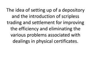 The idea of setting up of a depository
and the introduction of scripless
trading and settlement for improving
the efficiency and eliminating the
various problems associated with
dealings in physical certificates.

 